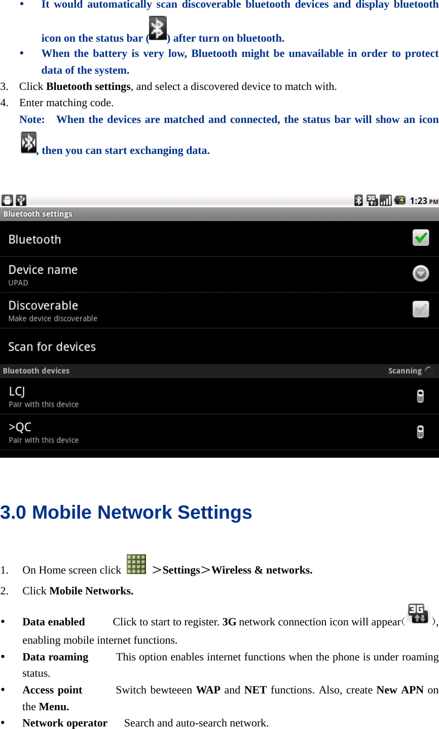  y It would automatically scan discoverable bluetooth devices and display bluetooth icon on the status bar ( ) after turn on bluetooth. y When the battery is very low, Bluetooth might be unavailable in order to protect data of the system. 3. Click Bluetooth settings, and select a discovered device to match with. 4. Enter matching code.   Note:   When the devices are matched and connected, the status bar will show an icon , then you can start exchanging data.      3.0 Mobile Network Settings 1. On Home screen click   ＞Settings＞Wireless &amp; networks. 2. Click Mobile Networks. y Data enabled     Click to start to register. 3G network connection icon will appear（）, enabling mobile internet functions. y Data roaming     This option enables internet functions when the phone is under roaming status. y Access point      Switch bewteeen WAP and NET functions. Also, create New APN on the Menu. y Network operator      Search and auto-search network. 