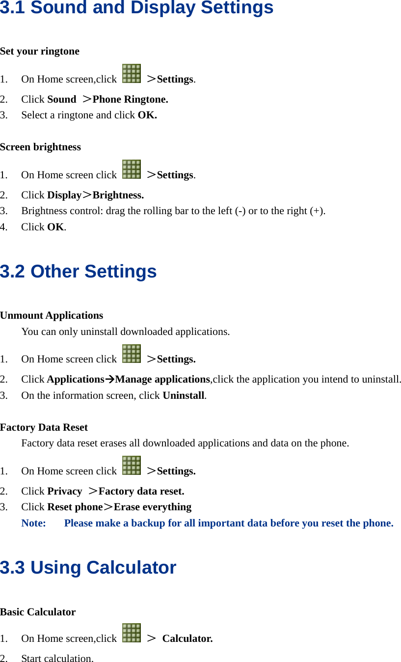  3.1 Sound and Display Settings Set your ringtone 1. On Home screen,click   ＞Settings. 2. Click Sound ＞Phone Ringtone. 3. Select a ringtone and click OK.  Screen brightness 1. On Home screen click   ＞Settings. 2. Click Display＞Brightness. 3. Brightness control: drag the rolling bar to the left (-) or to the right (+). 4. Click OK. 3.2 Other Settings Unmount Applications You can only uninstall downloaded applications. 1. On Home screen click   ＞Settings. 2. Click ApplicationsÆManage applications,click the application you intend to uninstall. 3. On the information screen, click Uninstall.  Factory Data Reset   Factory data reset erases all downloaded applications and data on the phone. 1. On Home screen click   ＞Settings. 2. Click Privacy  ＞Factory data reset. 3. Click Reset phone＞Erase everything Note: Please make a backup for all important data before you reset the phone. 3.3 Using Calculator Basic Calculator 1. On Home screen,click   ＞ Calculator. 2. Start calculation.  