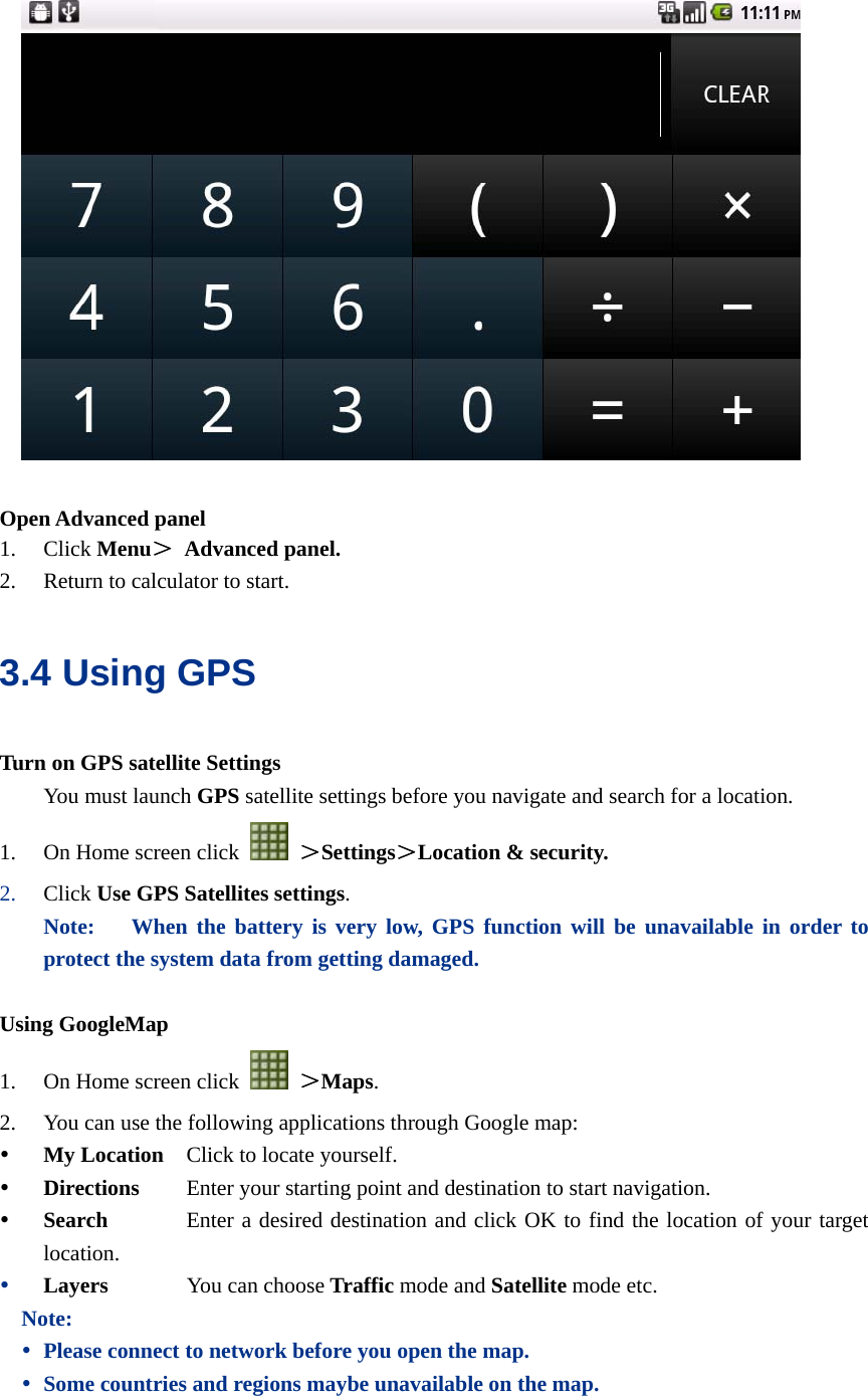    Open Advanced panel 1. Click Menu＞ Advanced panel. 2. Return to calculator to start. 3.4 Using GPS Turn on GPS satellite Settings You must launch GPS satellite settings before you navigate and search for a location. 1. On Home screen click   ＞Settings＞Location &amp; security. 2. Click Use GPS Satellites settings. Note:   When the battery is very low, GPS function will be unavailable in order to protect the system data from getting damaged.  Using GoogleMap 1. On Home screen click   ＞Maps. 2. You can use the following applications through Google map: y My Location    Click to locate yourself. y Directions     Enter your starting point and destination to start navigation. y Search         Enter a desired destination and click OK to find the location of your target location.   y Layers       You can choose Traffic mode and Satellite mode etc. Note: y Please connect to network before you open the map.   y Some countries and regions maybe unavailable on the map.  