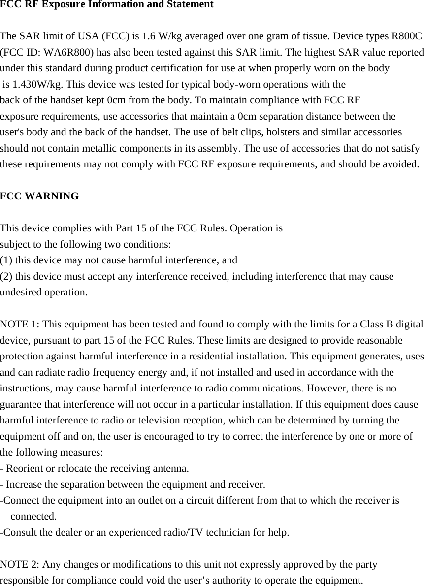  FCC RF Exposure Information and Statement  The SAR limit of USA (FCC) is 1.6 W/kg averaged over one gram of tissue. Device types R800C (FCC ID: WA6R800) has also been tested against this SAR limit. The highest SAR value reported under this standard during product certification for use at when properly worn on the body is 1.430W/kg. This device was tested for typical body-worn operations with the back of the handset kept 0cm from the body. To maintain compliance with FCC RF exposure requirements, use accessories that maintain a 0cm separation distance between the user&apos;s body and the back of the handset. The use of belt clips, holsters and similar accessories should not contain metallic components in its assembly. The use of accessories that do not satisfy these requirements may not comply with FCC RF exposure requirements, and should be avoided.  FCC WARNING  This device complies with Part 15 of the FCC Rules. Operation is subject to the following two conditions: (1) this device may not cause harmful interference, and (2) this device must accept any interference received, including interference that may cause undesired operation.  NOTE 1: This equipment has been tested and found to comply with the limits for a Class B digital device, pursuant to part 15 of the FCC Rules. These limits are designed to provide reasonable protection against harmful interference in a residential installation. This equipment generates, uses and can radiate radio frequency energy and, if not installed and used in accordance with the instructions, may cause harmful interference to radio communications. However, there is no guarantee that interference will not occur in a particular installation. If this equipment does cause harmful interference to radio or television reception, which can be determined by turning the equipment off and on, the user is encouraged to try to correct the interference by one or more of the following measures: - Reorient or relocate the receiving antenna. - Increase the separation between the equipment and receiver. -Connect the equipment into an outlet on a circuit different from that to which the receiver is connected. -Consult the dealer or an experienced radio/TV technician for help.  NOTE 2: Any changes or modifications to this unit not expressly approved by the party  responsible for compliance could void the user’s authority to operate the equipment.   