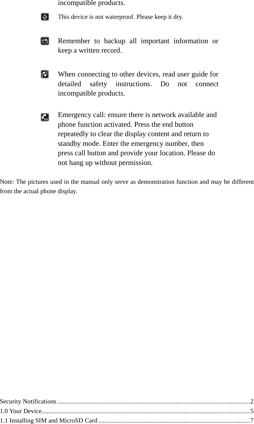  incompatible products.  This device is not waterproof. Please keep it dry.   Remember to backup all important information or keep a written record.   When connecting to other devices, read user guide for detailed safety instructions. Do not connect incompatible products.   Emergency call: ensure there is network available and phone function activated. Press the end button repeatedly to clear the display content and return to standby mode. Enter the emergency number, then press call button and provide your location. Please do not hang up without permission.  Note: The pictures used in the manual only serve as demonstration function and may be different from the actual phone display.                      Security Notifications .......................................................................................................................2 1.0 Your Device.................................................................................................................................5 1.1 Installing SIM and MicroSD Card..............................................................................................7 
