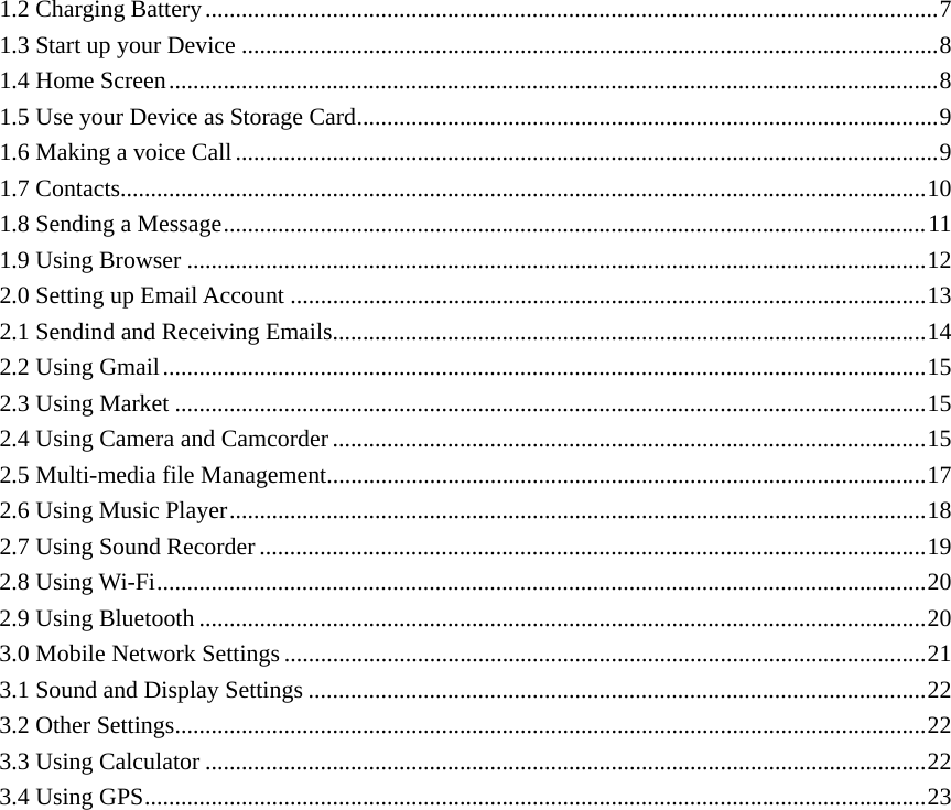  1.2 Charging Battery.........................................................................................................................7 1.3 Start up your Device ...................................................................................................................8 1.4 Home Screen...............................................................................................................................8 1.5 Use your Device as Storage Card................................................................................................9 1.6 Making a voice Call....................................................................................................................9 1.7 Contacts.....................................................................................................................................10 1.8 Sending a Message....................................................................................................................11 1.9 Using Browser ..........................................................................................................................12 2.0 Setting up Email Account .........................................................................................................13 2.1 Sendind and Receiving Emails..................................................................................................14 2.2 Using Gmail..............................................................................................................................15 2.3 Using Market ............................................................................................................................15 2.4 Using Camera and Camcorder ..................................................................................................15 2.5 Multi-media file Management...................................................................................................17 2.6 Using Music Player...................................................................................................................18 2.7 Using Sound Recorder ..............................................................................................................19 2.8 Using Wi-Fi...............................................................................................................................20 2.9 Using Bluetooth ........................................................................................................................20 3.0 Mobile Network Settings ..........................................................................................................21 3.1 Sound and Display Settings ......................................................................................................22 3.2 Other Settings............................................................................................................................22 3.3 Using Calculator .......................................................................................................................22 3.4 Using GPS.................................................................................................................................23                   