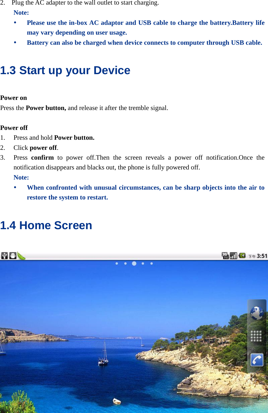  2. Plug the AC adapter to the wall outlet to start charging. Note: y Please use the in-box AC adaptor and USB cable to charge the battery.Battery life may vary depending on user usage. y Battery can also be charged when device connects to computer through USB cable. 1.3 Start up your Device Power on Press the Power button, and release it after the tremble signal.  Power off 1. Press and hold Power button. 2. Click power off. 3. Press  confirm to power off.Then the screen reveals a power off notification.Once the notification disappears and blacks out, the phone is fully powered off. Note: y When confronted with unusual circumstances, can be sharp objects into the air to restore the system to restart. 1.4 Home Screen    