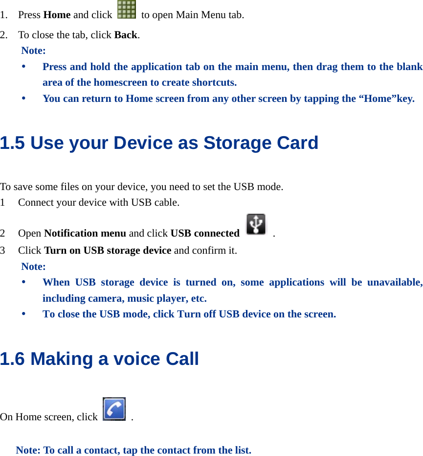  1. Press Home and click    to open Main Menu tab. 2. To close the tab, click Back. Note: y Press and hold the application tab on the main menu, then drag them to the blank area of the homescreen to create shortcuts. y You can return to Home screen from any other screen by tapping the “Home”key. 1.5 Use your Device as Storage Card To save some files on your device, you need to set the USB mode. 1 Connect your device with USB cable.   2 Open Notification menu and click USB connected   . 3 Click Turn on USB storage device and confirm it. Note: y When USB storage device is turned on, some applications will be unavailable, including camera, music player, etc. y To close the USB mode, click Turn off USB device on the screen. 1.6 Making a voice Call On Home screen, click   .  Note: To call a contact, tap the contact from the list.  