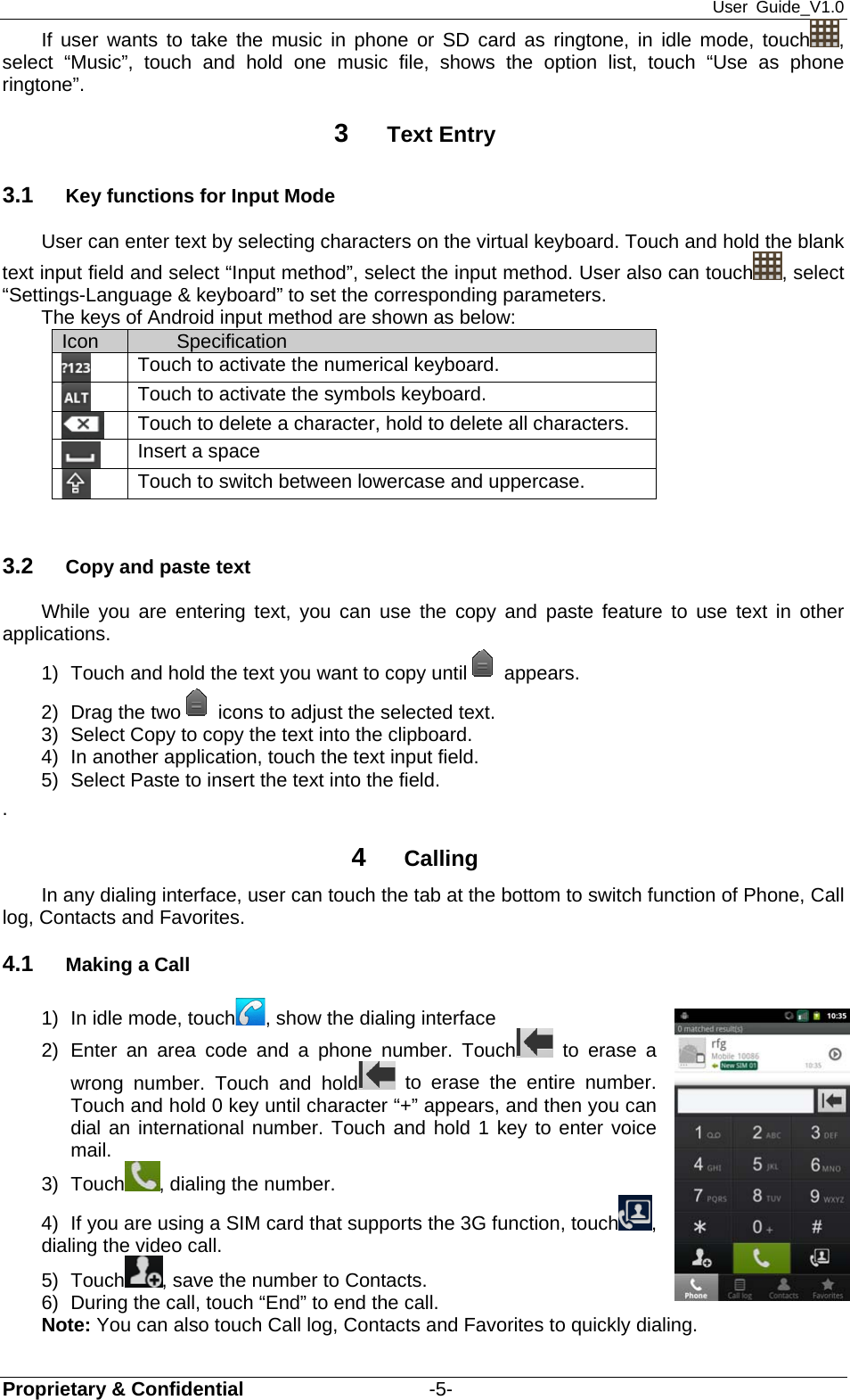 User Guide_V1.0 Proprietary &amp; Confidential                   -5- If user wants to take the music in phone or SD card as ringtone, in idle mode, touch , select “Music”, touch and hold one music file, shows the option list, touch “Use as phone ringtone”. 3  Text Entry 3.1  Key functions for Input Mode User can enter text by selecting characters on the virtual keyboard. Touch and hold the blank text input field and select “Input method”, select the input method. User also can touch , select “Settings-Language &amp; keyboard” to set the corresponding parameters. The keys of Android input method are shown as below:           3.2  Copy and paste text While you are entering text, you can use the copy and paste feature to use text in other applications. 1)  Touch and hold the text you want to copy until appears. 2)  Drag the two icons to adjust the selected text. 3)  Select Copy to copy the text into the clipboard. 4)  In another application, touch the text input field. 5)  Select Paste to insert the text into the field. .  4  Calling In any dialing interface, user can touch the tab at the bottom to switch function of Phone, Call log, Contacts and Favorites. 4.1  Making a Call 1)  In idle mode, touch , show the dialing interface 2) Enter an area code and a phone number. Touch  to erase a wrong number. Touch and hold  to erase the entire number. Touch and hold 0 key until character “+” appears, and then you can dial an international number. Touch and hold 1 key to enter voice mail. 3) Touch , dialing the number. 4)  If you are using a SIM card that supports the 3G function, touch , dialing the video call.   5) Touch , save the number to Contacts. 6)  During the call, touch “End” to end the call. Note: You can also touch Call log, Contacts and Favorites to quickly dialing. Icon  Specification  Touch to activate the numerical keyboard.  Touch to activate the symbols keyboard.  Touch to delete a character, hold to delete all characters.  Insert a space  Touch to switch between lowercase and uppercase. 