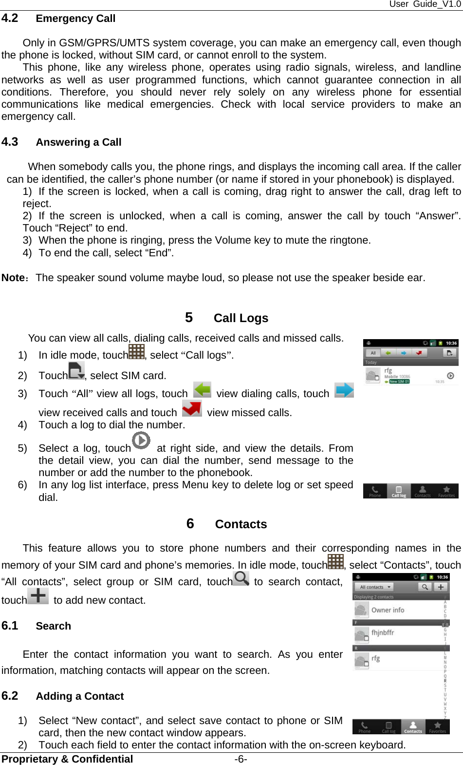 User Guide_V1.0 Proprietary &amp; Confidential                   -6- 4.2  Emergency Call Only in GSM/GPRS/UMTS system coverage, you can make an emergency call, even though the phone is locked, without SIM card, or cannot enroll to the system. This phone, like any wireless phone, operates using radio signals, wireless, and landline networks as well as user programmed functions, which cannot guarantee connection in all conditions. Therefore, you should never rely solely on any wireless phone for essential communications like medical emergencies. Check with local service providers to make an emergency call. 4.3  Answering a Call When somebody calls you, the phone rings, and displays the incoming call area. If the caller can be identified, the caller’s phone number (or name if stored in your phonebook) is displayed.   1)  If the screen is locked, when a call is coming, drag right to answer the call, drag left to reject.  2) If the screen is unlocked, when a call is coming, answer the call by touch “Answer”. Touch “Reject” to end. 3)  When the phone is ringing, press the Volume key to mute the ringtone. 4)  To end the call, select “End”.  Note：The speaker sound volume maybe loud, so please not use the speaker beside ear.  5  Call Logs You can view all calls, dialing calls, received calls and missed calls. 1)  In idle mode, touch , select “Call logs”.  2) Touch , select SIM card. 3) Touch “All” view all logs, touch    view dialing calls, touch   view received calls and touch   view missed calls. 4)  Touch a log to dial the number. 5)  Select a log, touch  at right side, and view the details. From the detail view, you can dial the number, send message to the number or add the number to the phonebook. 6)  In any log list interface, press Menu key to delete log or set speed dial. 6  Contacts This feature allows you to store phone numbers and their corresponding names in the memory of your SIM card and phone’s memories. In idle mode, touch , select “Contacts”, touch “All contacts”, select group or SIM card, touch  to search contact, touch   to add new contact.   6.1  Search Enter the contact information you want to search. As you enter information, matching contacts will appear on the screen. 6.2  Adding a Contact   1)  Select “New contact”, and select save contact to phone or SIM card, then the new contact window appears.   2)  Touch each field to enter the contact information with the on-screen keyboard.   