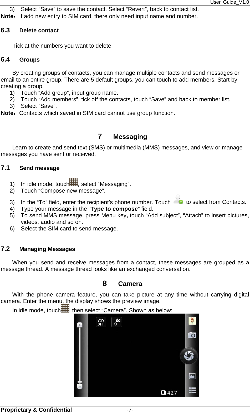 User Guide_V1.0 Proprietary &amp; Confidential                   -7- 3)  Select “Save” to save the contact. Select “Revert”, back to contact list. Note：If add new entry to SIM card, there only need input name and number. 6.3  Delete contact Tick at the numbers you want to delete. 6.4  Groups By creating groups of contacts, you can manage multiple contacts and send messages or email to an entire group. There are 5 default groups, you can touch to add members. Start by creating a group. 1)  Touch “Add group”, input group name. 2)  Touch “Add members”, tick off the contacts, touch “Save” and back to member list. 3) Select “Save”. Note：Contacts which saved in SIM card cannot use group function.  7  Messaging Learn to create and send text (SMS) or multimedia (MMS) messages, and view or manage messages you have sent or received. 7.1  Send message   1)  In idle mode, touch , select “Messaging”. 2)  Touch “Compose new message”. 3)  In the “To” field, enter the recipient’s phone number. Touch    to select from Contacts. 4)  Type your message in the “Type to compose” field. 5)  To send MMS message, press Menu key, touch “Add subject”, “Attach” to insert pictures, videos, audio and so on. 6)  Select the SIM card to send message.  7.2  Managing Messages   When you send and receive messages from a contact, these messages are grouped as a message thread. A message thread looks like an exchanged conversation.   8  Camera With the phone camera feature, you can take picture at any time without carrying digital camera. Enter the menu, the display shows the preview image. In idle mode, touch   then select “Camera”. Shown as below:  