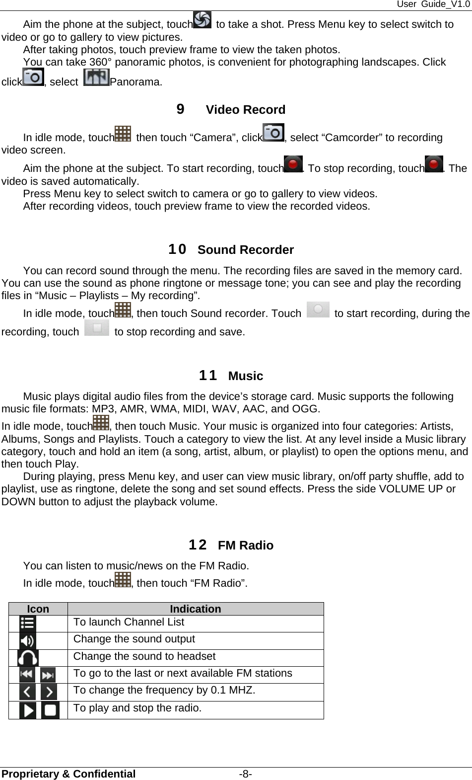 User Guide_V1.0 Proprietary &amp; Confidential                   -8- Aim the phone at the subject, touch   to take a shot. Press Menu key to select switch to video or go to gallery to view pictures. After taking photos, touch preview frame to view the taken photos. You can take 360° panoramic photos, is convenient for photographing landscapes. Click click , select  Panorama.  9  Video Record In idle mode, touch   then touch “Camera”, click , select “Camcorder” to recording video screen. Aim the phone at the subject. To start recording, touch . To stop recording, touch . The video is saved automatically. Press Menu key to select switch to camera or go to gallery to view videos. After recording videos, touch preview frame to view the recorded videos.  10  Sound Recorder You can record sound through the menu. The recording files are saved in the memory card. You can use the sound as phone ringtone or message tone; you can see and play the recording files in “Music – Playlists – My recording”. In idle mode, touch , then touch Sound recorder. Touch    to start recording, during the recording, touch    to stop recording and save.    11  Music Music plays digital audio files from the device’s storage card. Music supports the following music file formats: MP3, AMR, WMA, MIDI, WAV, AAC, and OGG. In idle mode, touch , then touch Music. Your music is organized into four categories: Artists, Albums, Songs and Playlists. Touch a category to view the list. At any level inside a Music library category, touch and hold an item (a song, artist, album, or playlist) to open the options menu, and then touch Play.   During playing, press Menu key, and user can view music library, on/off party shuffle, add to playlist, use as ringtone, delete the song and set sound effects. Press the side VOLUME UP or DOWN button to adjust the playback volume.    12  FM Radio   You can listen to music/news on the FM Radio.   In idle mode, touch , then touch “FM Radio”.        Icon   Indication      To launch Channel List       Change the sound output  Change the sound to headset       To go to the last or next available FM stations         To change the frequency by 0.1 MHZ.         To play and stop the radio.    