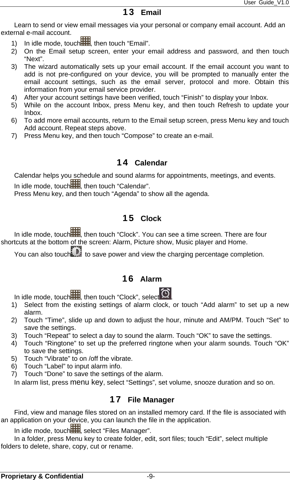 User Guide_V1.0 Proprietary &amp; Confidential                   -9- 13  Email Learn to send or view email messages via your personal or company email account. Add an external e-mail account. 1)  In idle mode, touch , then touch “Email”. 2)  On the Email setup screen, enter your email address and password, and then touch “Next”.  3)  The wizard automatically sets up your email account. If the email account you want to add is not pre-configured on your device, you will be prompted to manually enter the email account settings, such as the email server, protocol and more. Obtain this information from your email service provider. 4)  After your account settings have been verified, touch “Finish” to display your Inbox. 5)  While on the account Inbox, press Menu key, and then touch Refresh to update your Inbox. 6)  To add more email accounts, return to the Email setup screen, press Menu key and touch Add account. Repeat steps above. 7)  Press Menu key, and then touch “Compose” to create an e-mail.  14  Calendar  Calendar helps you schedule and sound alarms for appointments, meetings, and events.   In idle mode, touch , then touch “Calendar”. Press Menu key, and then touch “Agenda” to show all the agenda.  15  Clock In idle mode, touch , then touch “Clock”. You can see a time screen. There are four shortcuts at the bottom of the screen: Alarm, Picture show, Music player and Home. You can also touch   to save power and view the charging percentage completion.  16  Alarm  In idle mode, touch , then touch “Clock”, select . 1)  Select from the existing settings of alarm clock, or touch “Add alarm” to set up a new alarm.  2)  Touch “Time”, slide up and down to adjust the hour, minute and AM/PM. Touch “Set” to save the settings.   3)  Touch “Repeat” to select a day to sound the alarm. Touch “OK” to save the settings.   4)  Touch “Ringtone” to set up the preferred ringtone when your alarm sounds. Touch “OK” to save the settings.   5)  Touch “Vibrate” to on /off the vibrate. 6)  Touch “Label” to input alarm info. 7)  Touch “Done” to save the settings of the alarm. In alarm list, press menu key, select “Settings”, set volume, snooze duration and so on. 17  File Manager Find, view and manage files stored on an installed memory card. If the file is associated with an application on your device, you can launch the file in the application. In idle mode, touch , select “Files Manager”. In a folder, press Menu key to create folder, edit, sort files; touch “Edit”, select multiple folders to delete, share, copy, cut or rename.  