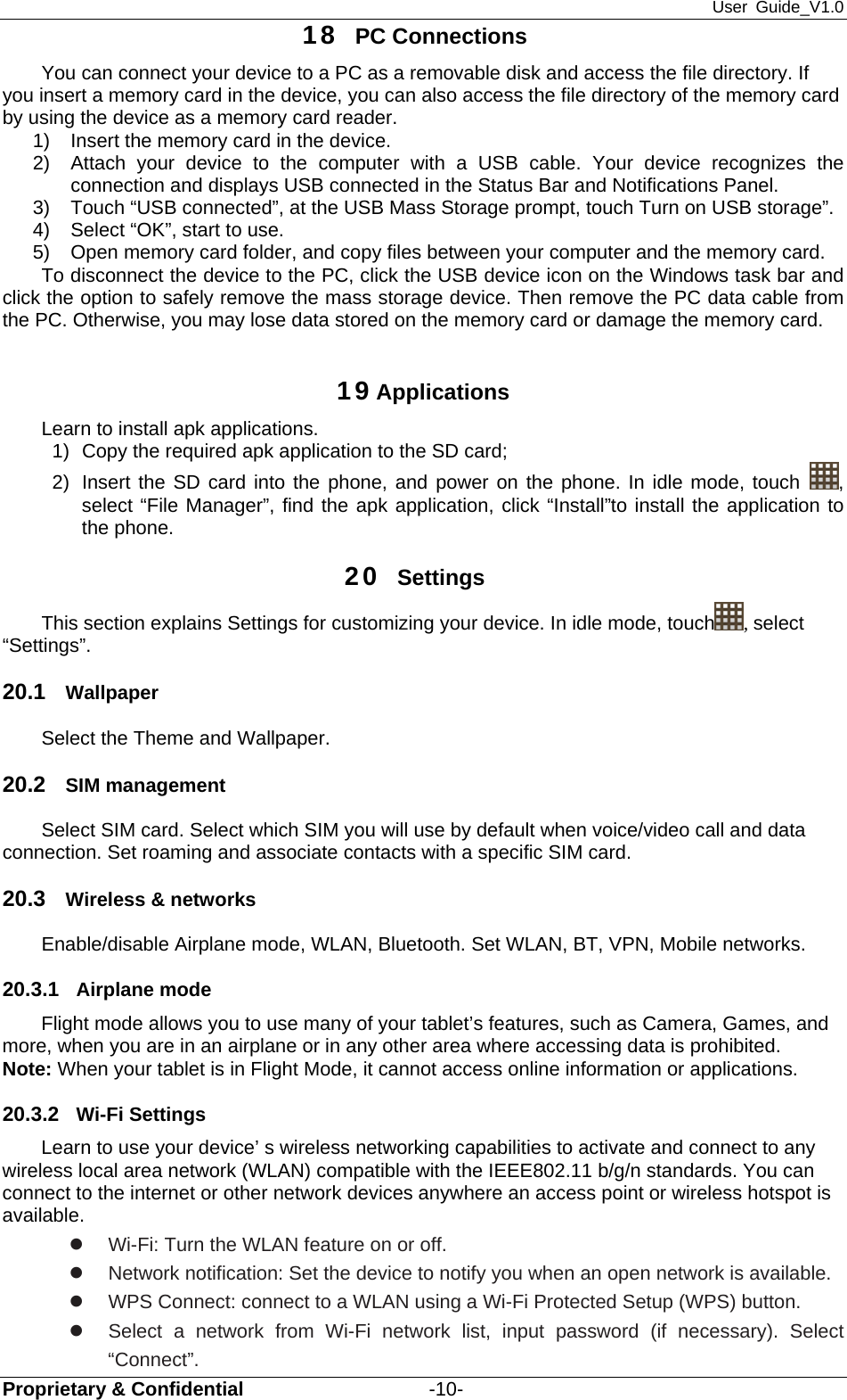 User Guide_V1.0 Proprietary &amp; Confidential                   -10- 18  PC Connections You can connect your device to a PC as a removable disk and access the file directory. If you insert a memory card in the device, you can also access the file directory of the memory card by using the device as a memory card reader. 1)  Insert the memory card in the device. 2)  Attach your device to the computer with a USB cable. Your device recognizes the connection and displays USB connected in the Status Bar and Notifications Panel. 3)  Touch “USB connected”, at the USB Mass Storage prompt, touch Turn on USB storage”. 4)  Select “OK”, start to use. 5)  Open memory card folder, and copy files between your computer and the memory card. To disconnect the device to the PC, click the USB device icon on the Windows task bar and click the option to safely remove the mass storage device. Then remove the PC data cable from the PC. Otherwise, you may lose data stored on the memory card or damage the memory card.  19 Applications Learn to install apk applications. 1)  Copy the required apk application to the SD card; 2)  Insert the SD card into the phone, and power on the phone. In idle mode, touch  , select “File Manager”, find the apk application, click “Install”to install the application to the phone.   20  Settings This section explains Settings for customizing your device. In idle mode, touch , select “Settings”. 20.1  Wallpaper Select the Theme and Wallpaper. 20.2  SIM management Select SIM card. Select which SIM you will use by default when voice/video call and data connection. Set roaming and associate contacts with a specific SIM card. 20.3  Wireless &amp; networks Enable/disable Airplane mode, WLAN, Bluetooth. Set WLAN, BT, VPN, Mobile networks.   20.3.1  Airplane mode Flight mode allows you to use many of your tablet’s features, such as Camera, Games, and more, when you are in an airplane or in any other area where accessing data is prohibited. Note: When your tablet is in Flight Mode, it cannot access online information or applications. 20.3.2  Wi-Fi Settings Learn to use your device’ s wireless networking capabilities to activate and connect to any wireless local area network (WLAN) compatible with the IEEE802.11 b/g/n standards. You can connect to the internet or other network devices anywhere an access point or wireless hotspot is available.  z  Wi-Fi: Turn the WLAN feature on or off. z  Network notification: Set the device to notify you when an open network is available. z  WPS Connect: connect to a WLAN using a Wi-Fi Protected Setup (WPS) button. z  Select a network from Wi-Fi network list, input password (if necessary). Select “Connect”. 