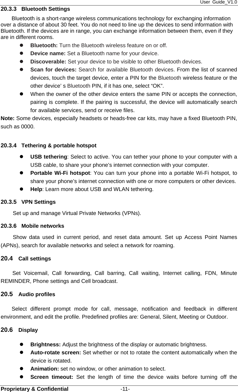 User Guide_V1.0 Proprietary &amp; Confidential                   -11- 20.3.3  Bluetooth Settings Bluetooth is a short-range wireless communications technology for exchanging information over a distance of about 30 feet. You do not need to line up the devices to send information with Bluetooth. If the devices are in range, you can exchange information between them, even if they are in different rooms. z Bluetooth: Turn the Bluetooth wireless feature on or off. z Device name: Set a Bluetooth name for your device. z Discoverable: Set your device to be visible to other Bluetooth devices. z Scan for devices: Search for available Bluetooth devices. From the list of scanned devices, touch the target device, enter a PIN for the Bluetooth wireless feature or the other device’ s Bluetooth PIN, if it has one, select “OK”. z  When the owner of the other device enters the same PIN or accepts the connection, pairing is complete. If the pairing is successful, the device will automatically search for available services, send or receive files. Note: Some devices, especially headsets or heads-free car kits, may have a fixed Bluetooth PIN, such as 0000.  20.3.4  Tethering &amp; portable hotspot z USB tethering: Select to active. You can tether your phone to your computer with a USB cable, to share your phone’s internet connection with your computer.   z Portable Wi-Fi hotspot: You can turn your phone into a portable Wi-Fi hotspot, to share your phone’s internet connection with one or more computers or other devices.   z Help: Learn more about USB and WLAN tethering. 20.3.5  VPN Settings Set up and manage Virtual Private Networks (VPNs). 20.3.6  Mobile networks Show data used in current period, and reset data amount. Set up Access Point Names (APNs), search for available networks and select a network for roaming.   20.4  Call settings Set Voicemail, Call forwarding, Call barring, Call waiting, Internet calling, FDN, Minute REMINDER, Phone settings and Cell broadcast. 20.5  Audio profiles Select different prompt mode for call, message, notification and feedback in different environment, and edit the profile. Predefined profiles are: General, Silent, Meeting or Outdoor. 20.6  Display z Brightness: Adjust the brightness of the display or automatic brightness. z Auto-rotate screen: Set whether or not to rotate the content automatically when the device is rotated. z Animation: set no window, or other animation to select. z Screen timeout: Set the length of time the device waits before turning off the 