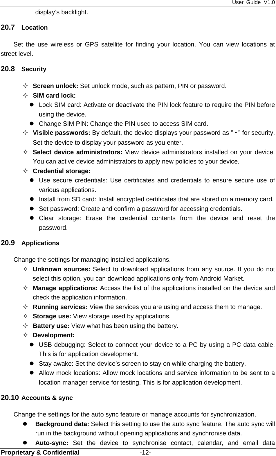 User Guide_V1.0 Proprietary &amp; Confidential                   -12- display’s backlight. 20.7  Location Set the use wireless or GPS satellite for finding your location. You can view locations at street level. 20.8  Security  Screen unlock: Set unlock mode, such as pattern, PIN or password.  SIM card lock: z  Lock SIM card: Activate or deactivate the PIN lock feature to require the PIN before using the device. z  Change SIM PIN: Change the PIN used to access SIM card.  Visible passwords: By default, the device displays your password as ”·” for security. Set the device to display your password as you enter.  Select device administrators: View device administrators installed on your device. You can active device administrators to apply new policies to your device.  Credential storage: z  Use secure credentials: Use certificates and credentials to ensure secure use of various applications. z  Install from SD card: Install encrypted certificates that are stored on a memory card. z  Set password: Create and confirm a password for accessing credentials. z Clear storage: Erase the credential contents from the device and reset the password. 20.9  Applications  Change the settings for managing installed applications.  Unknown sources: Select to download applications from any source. If you do not select this option, you can download applications only from Android Market.  Manage applications: Access the list of the applications installed on the device and check the application information.  Running services: View the services you are using and access them to manage.  Storage use: View storage used by applications.  Battery use: View what has been using the battery.  Development:  z  USB debugging: Select to connect your device to a PC by using a PC data cable. This is for application development. z  Stay awake: Set the device’s screen to stay on while charging the battery. z  Allow mock locations: Allow mock locations and service information to be sent to a location manager service for testing. This is for application development. 20.10 Accounts &amp; sync Change the settings for the auto sync feature or manage accounts for synchronization. z Background data: Select this setting to use the auto sync feature. The auto sync will run in the background without opening applications and synchronise data. z Auto-sync: Set the device to synchronise contact, calendar, and email data 