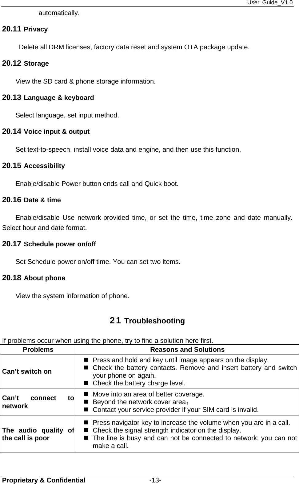 User Guide_V1.0 Proprietary &amp; Confidential                   -13- automatically. 20.11 Privacy   Delete all DRM licenses, factory data reset and system OTA package update. 20.12 Storage View the SD card &amp; phone storage information. 20.13 Language &amp; keyboard Select language, set input method. 20.14 Voice input &amp; output Set text-to-speech, install voice data and engine, and then use this function. 20.15 Accessibility Enable/disable Power button ends call and Quick boot. 20.16 Date &amp; time Enable/disable Use network-provided time, or set the time, time zone and date manually. Select hour and date format. 20.17 Schedule power on/off Set Schedule power on/off time. You can set two items. 20.18 About phone View the system information of phone. 21 Troubleshooting If problems occur when using the phone, try to find a solution here first. Problems  Reasons and Solutions Can’t switch on   Press and hold end key until image appears on the display.   Check the battery contacts. Remove and insert battery and switch your phone on again.   Check the battery charge level. Can’t connect to network   Move into an area of better coverage.   Beyond the network cover area；    Contact your service provider if your SIM card is invalid. The audio quality of the call is poor   Press navigator key to increase the volume when you are in a call.   Check the signal strength indicator on the display.   The line is busy and can not be connected to network; you can not make a call.   