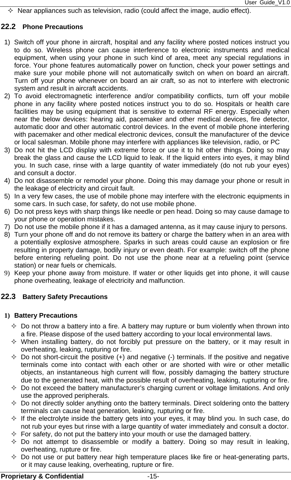 User Guide_V1.0 Proprietary &amp; Confidential                   -15-   Near appliances such as television, radio (could affect the image, audio effect). 22.2  Phone Precautions 1)  Switch off your phone in aircraft, hospital and any facility where posted notices instruct you to do so. Wireless phone can cause interference to electronic instruments and medical equipment, when using your phone in such kind of area, meet any special regulations in force. Your phone features automatically power on function, check your power settings and make sure your mobile phone will not automatically switch on when on board an aircraft. Turn off your phone whenever on board an air craft, so as not to interfere with electronic system and result in aircraft accidents. 2) To avoid electromagnetic interference and/or compatibility conflicts, turn off your mobile phone in any facility where posted notices instruct you to do so. Hospitals or health care facilities may be using equipment that is sensitive to external RF energy. Especially when near the below devices: hearing aid, pacemaker and other medical devices, fire detector, automatic door and other automatic control devices. In the event of mobile phone interfering with pacemaker and other medical electronic devices, consult the manufacturer of the device or local salesman. Mobile phone may interfere with appliances like television, radio, or PC 3)  Do not hit the LCD display with extreme force or use it to hit other things. Doing so may break the glass and cause the LCD liquid to leak. If the liquid enters into eyes, it may blind you. In such case, rinse with a large quantity of water immediately (do not rub your eyes) and consult a doctor. 4)  Do not disassemble or remodel your phone. Doing this may damage your phone or result in the leakage of electricity and circuit fault. 5)  In a very few cases, the use of mobile phone may interfere with the electronic equipments in some cars. In such case, for safety, do not use mobile phone. 6)  Do not press keys with sharp things like needle or pen head. Doing so may cause damage to your phone or operation mistakes. 7)  Do not use the mobile phone if it has a damaged antenna, as it may cause injury to persons. 8)  Turn your phone off and do not remove its battery or charge the battery when in an area with a potentially explosive atmosphere. Sparks in such areas could cause an explosion or fire resulting in property damage, bodily injury or even death. For example: switch off the phone before entering refueling point. Do not use the phone near at a refueling point (service station) or near fuels or chemicals. 9)  Keep your phone away from moisture. If water or other liquids get into phone, it will cause phone overheating, leakage of electricity and malfunction. 22.3  Battery Safety Precautions 1) Battery Precautions   Do not throw a battery into a fire. A battery may rupture or bum violently when thrown into a fire. Please dispose of the used battery according to your local environmental laws.  When installing battery, do not forcibly put pressure on the battery, or it may result in overheating, leaking, rupturing or fire.   Do not short-circuit the positive (+) and negative (-) terminals. If the positive and negative terminals come into contact with each other or are shorted with wire or other metallic objects, an instantaneous high current will flow, possibly damaging the battery structure due to the generated heat, with the possible result of overheating, leaking, rupturing or fire.   Do not exceed the battery manufacturer’s charging current or voltage limitations. And only use the approved peripherals.   Do not directly solder anything onto the battery terminals. Direct soldering onto the battery terminals can cause heat generation, leaking, rupturing or fire.   If the electrolyte inside the battery gets into your eyes, it may blind you. In such case, do not rub your eyes but rinse with a large quantity of water immediately and consult a doctor.   For safety, do not put the battery into your mouth or use the damaged battery.  Do not attempt to disassemble or modify a battery. Doing so may result in leaking, overheating, rupture or fire.   Do not use or put battery near high temperature places like fire or heat-generating parts, or it may cause leaking, overheating, rupture or fire. 