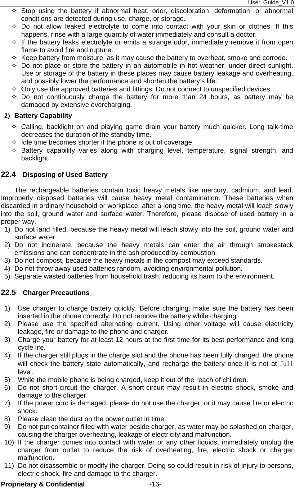 User Guide_V1.0 Proprietary &amp; Confidential                   -16-  Stop using the battery if abnormal heat, odor, discoloration, deformation, or abnormal conditions are detected during use, charge, or storage.  Do not allow leaked electrolyte to come into contact with your skin or clothes. If this happens, rinse with a large quantity of water immediately and consult a doctor.   If the battery leaks electrolyte or emits a strange odor, immediately remove it from open flame to avoid fire and rupture.   Keep battery from moisture, as it may cause the battery to overheat, smoke and corrode.     Do not place or store the battery in an automobile in hot weather, under direct sunlight. Use or storage of the battery in these places may cause battery leakage and overheating, and possibly lower the performance and shorten the battery’s life.   Only use the approved batteries and fittings. Do not connect to unspecified devices.  Do not continuously charge the battery for more than 24 hours, as battery may be damaged by extensive overcharging. 2) Battery Capability   Calling, backlight on and playing game drain your battery much quicker. Long talk-time decreases the duration of the standby time.   Idle time becomes shorter if the phone is out of coverage.  Battery capability varies along with charging level, temperature, signal strength, and backlight. 22.4  Disposing of Used Battery The rechargeable batteries contain toxic heavy metals like mercury, cadmium, and lead. Improperly disposed batteries will cause heavy metal contamination. These batteries when discarded in ordinary household or workplace, after a long time, the heavy metal will leach slowly into the soil, ground water and surface water. Therefore, please dispose of used battery in a proper way. 1)  Do not land filled, because the heavy metal will leach slowly into the soil, ground water and surface water. 2) Do not incinerate, because the heavy metals can enter the air through smokestack emissions and can concentrate in the ash produced by combustion. 3)  Do not compost, because the heavy metals in the compost may exceed standards. 4)  Do not throw away used batteries random, avoiding environmental pollution. 5)  Separate wasted batteries from household trash, reducing its harm to the environment. 22.5  Charger Precautions 1)  Use charger to charge battery quickly. Before charging, make sure the battery has been inserted in the phone correctly. Do not remove the battery while charging. 2)  Please use the specified alternating current. Using other voltage will cause electricity leakage, fire or damage to the phone and charger. 3)  Charge your battery for at least 12 hours at the first time for its best performance and long cycle life. 4)  If the charger still plugs in the charge slot and the phone has been fully charged, the phone will check the battery state automatically, and recharge the battery once it is not at full level. 5)  While the mobile phone is being charged, keep it out of the reach of children. 6)  Do not short-circuit the charger. A short-circuit may result in electric shock, smoke and damage to the charger. 7)  If the power cord is damaged, please do not use the charger, or it may cause fire or electric shock. 8)  Please clean the dust on the power outlet in time. 9)  Do not put container filled with water beside charger, as water may be splashed on charger, causing the charger overheating, leakage of electricity and malfunction. 10)  If the charger comes into contact with water or any other liquids, immediately unplug the charger from outlet to reduce the risk of overheating, fire, electric shock or charger malfunction. 11)  Do not disassemble or modify the charger. Doing so could result in risk of injury to persons, electric shock, fire and damage to the charger. 