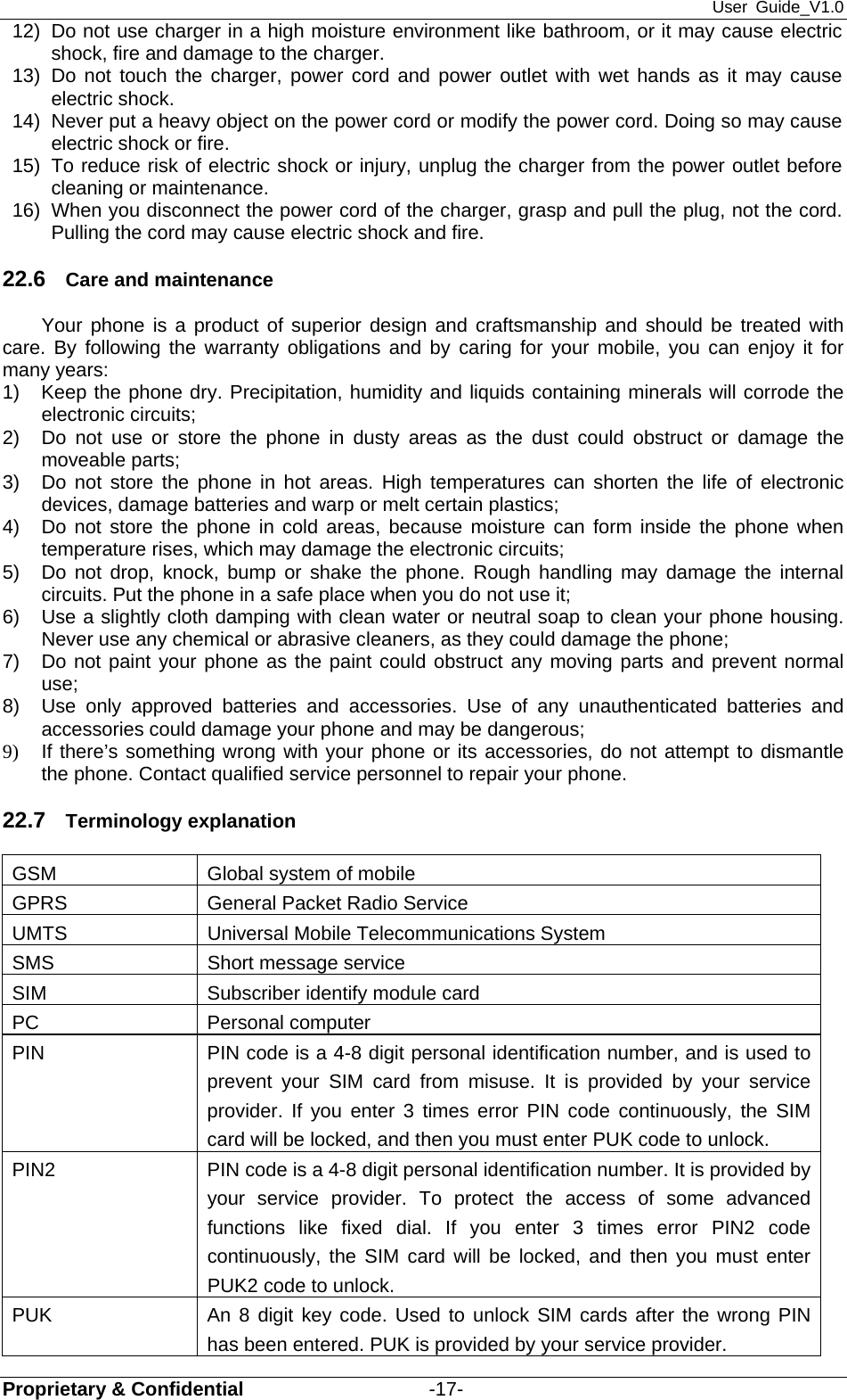 User Guide_V1.0 Proprietary &amp; Confidential                   -17- 12)  Do not use charger in a high moisture environment like bathroom, or it may cause electric shock, fire and damage to the charger. 13) Do not touch the charger, power cord and power outlet with wet hands as it may cause electric shock. 14)  Never put a heavy object on the power cord or modify the power cord. Doing so may cause electric shock or fire. 15)  To reduce risk of electric shock or injury, unplug the charger from the power outlet before cleaning or maintenance. 16)  When you disconnect the power cord of the charger, grasp and pull the plug, not the cord. Pulling the cord may cause electric shock and fire. 22.6  Care and maintenance Your phone is a product of superior design and craftsmanship and should be treated with care. By following the warranty obligations and by caring for your mobile, you can enjoy it for many years: 1)  Keep the phone dry. Precipitation, humidity and liquids containing minerals will corrode the electronic circuits; 2)  Do not use or store the phone in dusty areas as the dust could obstruct or damage the moveable parts; 3)  Do not store the phone in hot areas. High temperatures can shorten the life of electronic devices, damage batteries and warp or melt certain plastics; 4)  Do not store the phone in cold areas, because moisture can form inside the phone when temperature rises, which may damage the electronic circuits; 5)  Do not drop, knock, bump or shake the phone. Rough handling may damage the internal circuits. Put the phone in a safe place when you do not use it; 6)  Use a slightly cloth damping with clean water or neutral soap to clean your phone housing. Never use any chemical or abrasive cleaners, as they could damage the phone; 7)  Do not paint your phone as the paint could obstruct any moving parts and prevent normal use; 8)  Use only approved batteries and accessories. Use of any unauthenticated batteries and accessories could damage your phone and may be dangerous; 9)  If there’s something wrong with your phone or its accessories, do not attempt to dismantle the phone. Contact qualified service personnel to repair your phone. 22.7  Terminology explanation GSM  Global system of mobile GPRS  General Packet Radio Service UMTS  Universal Mobile Telecommunications System SMS  Short message service SIM  Subscriber identify module card PC Personal computer PIN  PIN code is a 4-8 digit personal identification number, and is used to prevent your SIM card from misuse. It is provided by your service provider. If you enter 3 times error PIN code continuously, the SIM card will be locked, and then you must enter PUK code to unlock.    PIN2  PIN code is a 4-8 digit personal identification number. It is provided by your service provider. To protect the access of some advanced functions like fixed dial. If you enter 3 times error PIN2 code continuously, the SIM card will be locked, and then you must enter PUK2 code to unlock. PUK  An 8 digit key code. Used to unlock SIM cards after the wrong PIN has been entered. PUK is provided by your service provider.   