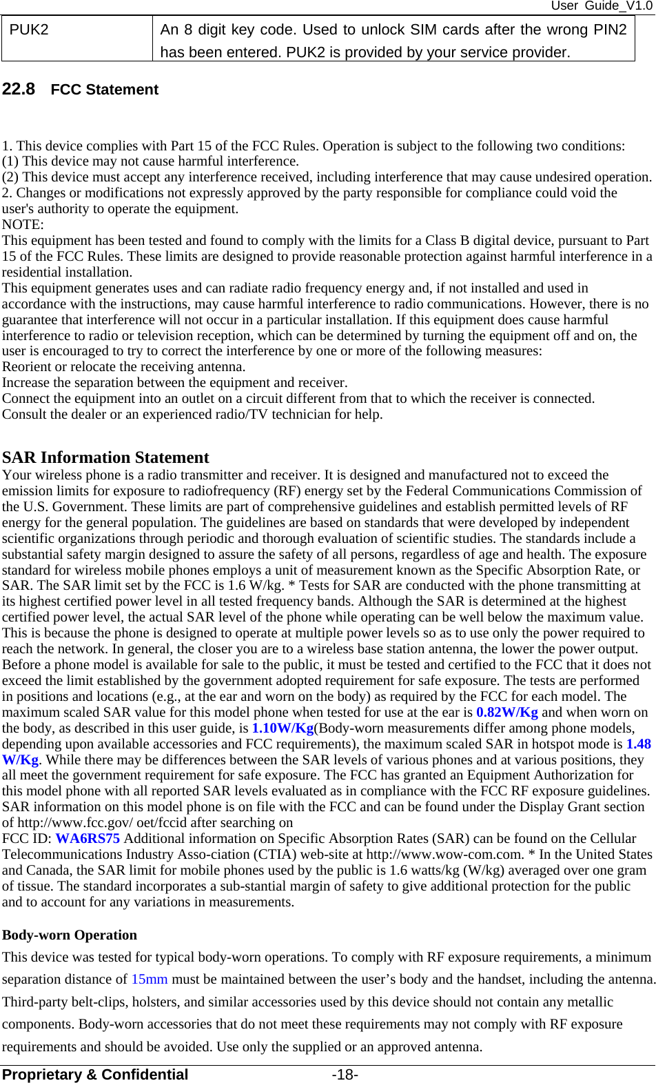 User Guide_V1.0 Proprietary &amp; Confidential                   -18- PUK2  An 8 digit key code. Used to unlock SIM cards after the wrong PIN2 has been entered. PUK2 is provided by your service provider. 22.8  FCC Statement  1. This device complies with Part 15 of the FCC Rules. Operation is subject to the following two conditions: (1) This device may not cause harmful interference. (2) This device must accept any interference received, including interference that may cause undesired operation. 2. Changes or modifications not expressly approved by the party responsible for compliance could void the user&apos;s authority to operate the equipment. NOTE:  This equipment has been tested and found to comply with the limits for a Class B digital device, pursuant to Part 15 of the FCC Rules. These limits are designed to provide reasonable protection against harmful interference in a residential installation. This equipment generates uses and can radiate radio frequency energy and, if not installed and used in accordance with the instructions, may cause harmful interference to radio communications. However, there is no guarantee that interference will not occur in a particular installation. If this equipment does cause harmful interference to radio or television reception, which can be determined by turning the equipment off and on, the user is encouraged to try to correct the interference by one or more of the following measures: Reorient or relocate the receiving antenna. Increase the separation between the equipment and receiver. Connect the equipment into an outlet on a circuit different from that to which the receiver is connected.   Consult the dealer or an experienced radio/TV technician for help.  SAR Information Statement Your wireless phone is a radio transmitter and receiver. It is designed and manufactured not to exceed the emission limits for exposure to radiofrequency (RF) energy set by the Federal Communications Commission of the U.S. Government. These limits are part of comprehensive guidelines and establish permitted levels of RF energy for the general population. The guidelines are based on standards that were developed by independent scientific organizations through periodic and thorough evaluation of scientific studies. The standards include a substantial safety margin designed to assure the safety of all persons, regardless of age and health. The exposure standard for wireless mobile phones employs a unit of measurement known as the Specific Absorption Rate, or SAR. The SAR limit set by the FCC is 1.6 W/kg. * Tests for SAR are conducted with the phone transmitting at its highest certified power level in all tested frequency bands. Although the SAR is determined at the highest certified power level, the actual SAR level of the phone while operating can be well below the maximum value. This is because the phone is designed to operate at multiple power levels so as to use only the power required to reach the network. In general, the closer you are to a wireless base station antenna, the lower the power output. Before a phone model is available for sale to the public, it must be tested and certified to the FCC that it does not exceed the limit established by the government adopted requirement for safe exposure. The tests are performed in positions and locations (e.g., at the ear and worn on the body) as required by the FCC for each model. The maximum scaled SAR value for this model phone when tested for use at the ear is 0.82W/Kg and when worn on the body, as described in this user guide, is 1.10W/Kg(Body-worn measurements differ among phone models, depending upon available accessories and FCC requirements), the maximum scaled SAR in hotspot mode is 1.48 W/Kg. While there may be differences between the SAR levels of various phones and at various positions, they all meet the government requirement for safe exposure. The FCC has granted an Equipment Authorization for this model phone with all reported SAR levels evaluated as in compliance with the FCC RF exposure guidelines. SAR information on this model phone is on file with the FCC and can be found under the Display Grant section of http://www.fcc.gov/ oet/fccid after searching on   FCC ID: WA6RS75 Additional information on Specific Absorption Rates (SAR) can be found on the Cellular Telecommunications Industry Asso-ciation (CTIA) web-site at http://www.wow-com.com. * In the United States and Canada, the SAR limit for mobile phones used by the public is 1.6 watts/kg (W/kg) averaged over one gram of tissue. The standard incorporates a sub-stantial margin of safety to give additional protection for the public and to account for any variations in measurements.  Body-worn Operation This device was tested for typical body-worn operations. To comply with RF exposure requirements, a minimum separation distance of 15mm must be maintained between the user’s body and the handset, including the antenna. Third-party belt-clips, holsters, and similar accessories used by this device should not contain any metallic components. Body-worn accessories that do not meet these requirements may not comply with RF exposure requirements and should be avoided. Use only the supplied or an approved antenna. 