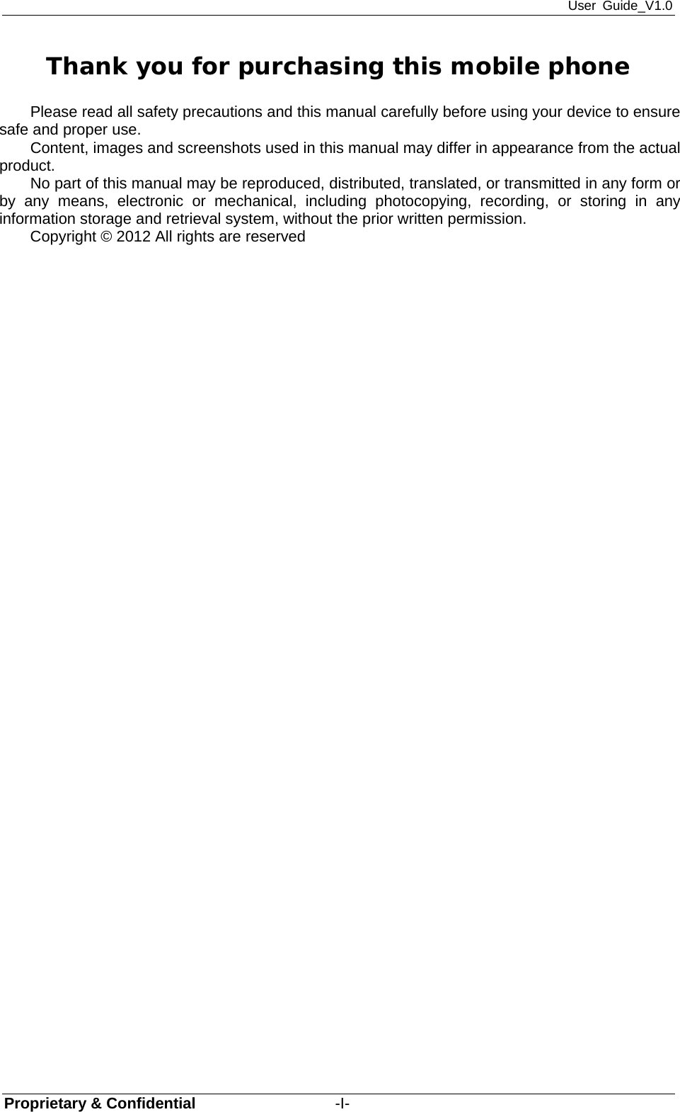 User Guide_V1.0 Proprietary &amp; Confidential                  -I- Thank you for purchasing this mobile phone Please read all safety precautions and this manual carefully before using your device to ensure safe and proper use. Content, images and screenshots used in this manual may differ in appearance from the actual product. No part of this manual may be reproduced, distributed, translated, or transmitted in any form or by any means, electronic or mechanical, including photocopying, recording, or storing in any information storage and retrieval system, without the prior written permission. Copyright © 2012 All rights are reserved