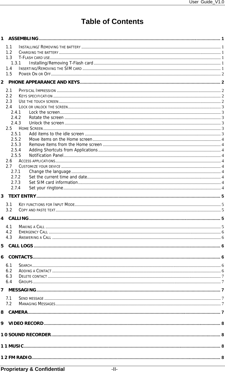 User Guide_V1.0 Proprietary &amp; Confidential                  -II- Table of Contents 1 ASSEMBLING .................................................................................................................................................. 1 1.1 INSTALLING/ REMOVING THE BATTERY ............................................................................................................................ 1 1.2 CHARGING THE BATTERY ................................................................................................................................................ 1 1.3 T-FLASH CARD USE ........................................................................................................................................................ 1 1.3.1 Installing/Removing T-Flash card ................................................................................................................. 1 1.4 INSERTING/REMOVING THE SIM CARD ........................................................................................................................... 1 1.5 POWER ON OR OFF ....................................................................................................................................................... 2 2 PHONE APPEARANCE AND KEYS ................................................................................................................. 2 2.1 PHYSICAL IMPRESSION .................................................................................................................................................. 2 2.2 KEYS SPECIFICATION ..................................................................................................................................................... 2 2.3 USE THE TOUCH SCREEN ................................................................................................................................................ 2 2.4 LOCK OR UNLOCK THE SCREEN ........................................................................................................................................ 3 2.4.1 Lock the screen ............................................................................................................................................... 3 2.4.2 Rotate the screen ........................................................................................................................................... 3 2.4.3 Unlock the screen ........................................................................................................................................... 3 2.5 HOME SCREEN .............................................................................................................................................................. 3 2.5.1 Add items to the idle screen ......................................................................................................................... 3 2.5.2 Move items on the Home screen .................................................................................................................. 4 2.5.3 Remove items from the Home screen ......................................................................................................... 4 2.5.4 Adding Shortcuts from Applications ............................................................................................................. 4 2.5.5 Notification Panel ............................................................................................................................................ 4 2.6 ACCESS APPLICATIONS ................................................................................................................................................... 4 2.7 CUSTOMIZE YOUR DEVICE .............................................................................................................................................. 4 2.7.1 Change the language ..................................................................................................................................... 4 2.7.2 Set the current time and date .......................................................................................................................  4 2.7.3 Set SIM card information ............................................................................................................................... 4 2.7.4 Set your ringtone ............................................................................................................................................ 4 3 TEXT ENTRY .................................................................................................................................................... 5 3.1 KEY FUNCTIONS FOR INPUT MODE.................................................................................................................................. 5 3.2 COPY AND PASTE TEXT ................................................................................................................................................... 5 4 CALLING .......................................................................................................................................................... 5 4.1 MAKING A CALL ............................................................................................................................................................ 5 4.2 EMERGENCY CALL ......................................................................................................................................................... 6 4.3 ANSWERING A CALL ...................................................................................................................................................... 6 5 CALL LOGS ...................................................................................................................................................... 6 6 CONTACTS ....................................................................................................................................................... 6 6.1 SEARCH ........................................................................................................................................................................ 6 6.2 ADDING A CONTACT ...................................................................................................................................................... 6 6.3 DELETE CONTACT .......................................................................................................................................................... 7 6.4 GROUPS ....................................................................................................................................................................... 7 7 MESSAGING .................................................................................................................................................... 7 7.1 SEND MESSAGE ............................................................................................................................................................. 7 7.2 MANAGING MESSAGES ................................................................................................................................................... 7 8 CAMERA ........................................................................................................................................................... 7 9 VIDEO RECORD .............................................................................................................................................. 8 10 SOUND RECORDER ........................................................................................................................................ 8 11 MUSIC .............................................................................................................................................................. 8 12 FM RADIO ........................................................................................................................................................ 8 