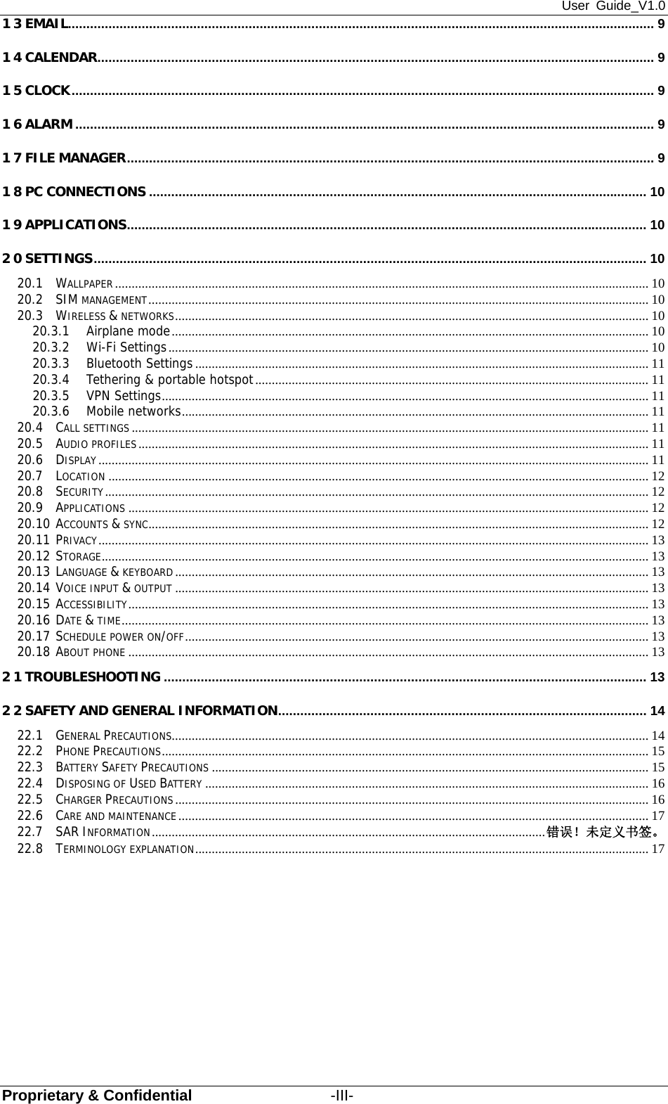 User Guide_V1.0 Proprietary &amp; Confidential                  -III- 13 EMAIL............................................................................................................................................................... 9 14 CALENDAR ....................................................................................................................................................... 9 15 CLOCK .............................................................................................................................................................. 9 16 ALARM ............................................................................................................................................................. 9 17 FILE MANAGER ............................................................................................................................................... 9 18 PC CONNECTIONS ....................................................................................................................................... 10 19 APPLICATIONS ............................................................................................................................................. 10 20 SETTINGS ...................................................................................................................................................... 10 20.1 WALLPAPER ................................................................................................................................................................ 10 20.2 SIM MANAGEMENT ...................................................................................................................................................... 10 20.3 WIRELESS &amp; NETWORKS .............................................................................................................................................. 10 20.3.1 Airplane mode ............................................................................................................................................... 10 20.3.2 Wi-Fi Settings ................................................................................................................................................ 10 20.3.3 Bluetooth Settings ........................................................................................................................................ 11 20.3.4 Tethering &amp; portable hotspot ...................................................................................................................... 11 20.3.5 VPN Settings .................................................................................................................................................. 11 20.3.6 Mobile networks ............................................................................................................................................ 11 20.4 CALL SETTINGS ........................................................................................................................................................... 11 20.5 AUDIO PROFILES ......................................................................................................................................................... 11 20.6 DISPLAY ..................................................................................................................................................................... 11 20.7 LOCATION .................................................................................................................................................................. 12 20.8 SECURITY ................................................................................................................................................................... 12 20.9 APPLICATIONS ............................................................................................................................................................ 12 20.10 ACCOUNTS &amp; SYNC ...................................................................................................................................................... 12 20.11 PRIVACY ..................................................................................................................................................................... 13 20.12 STORAGE .................................................................................................................................................................... 13 20.13 LANGUAGE &amp; KEYBOARD .............................................................................................................................................. 13 20.14 VOICE INPUT &amp; OUTPUT .............................................................................................................................................. 13 20.15 ACCESSIBILITY ............................................................................................................................................................ 13 20.16 DATE &amp; TIME .............................................................................................................................................................. 13 20.17 SCHEDULE POWER ON/OFF ........................................................................................................................................... 13 20.18 ABOUT PHONE ............................................................................................................................................................ 13 21 TROUBLESHOOTING ................................................................................................................................... 13 22 SAFETY AND GENERAL INFORMATION ....................................................................................................  14 22.1 GENERAL PRECAUTIONS ............................................................................................................................................... 14 22.2 PHONE PRECAUTIONS .................................................................................................................................................. 15 22.3 BATTERY SAFETY PRECAUTIONS ................................................................................................................................... 15 22.4 DISPOSING OF USED BATTERY ..................................................................................................................................... 16 22.5 CHARGER PRECAUTIONS .............................................................................................................................................. 16 22.6 CARE AND MAINTENANCE ............................................................................................................................................. 17 22.7 SAR INFORMATION ...................................................................................................................... 错误！未定义书签。 22.8 TERMINOLOGY EXPLANATION ........................................................................................................................................ 17 