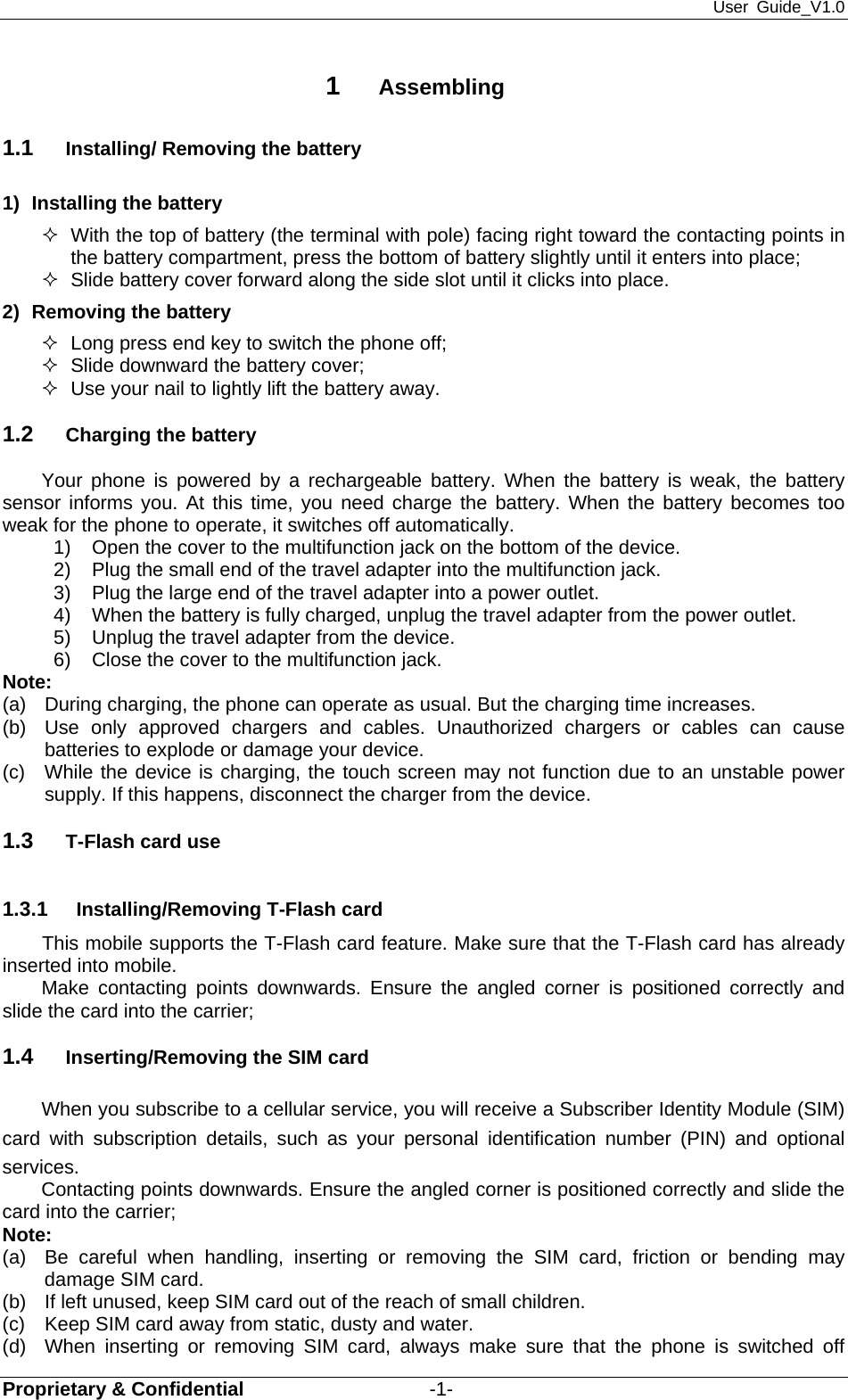 User Guide_V1.0 Proprietary &amp; Confidential                   -1-  1  Assembling 1.1  Installing/ Removing the battery 1)  Installing the battery   With the top of battery (the terminal with pole) facing right toward the contacting points in the battery compartment, press the bottom of battery slightly until it enters into place;   Slide battery cover forward along the side slot until it clicks into place. 2)  Removing the battery   Long press end key to switch the phone off;   Slide downward the battery cover;   Use your nail to lightly lift the battery away. 1.2  Charging the battery Your phone is powered by a rechargeable battery. When the battery is weak, the battery sensor informs you. At this time, you need charge the battery. When the battery becomes too weak for the phone to operate, it switches off automatically.   1)  Open the cover to the multifunction jack on the bottom of the device. 2)  Plug the small end of the travel adapter into the multifunction jack. 3)  Plug the large end of the travel adapter into a power outlet. 4)  When the battery is fully charged, unplug the travel adapter from the power outlet. 5)  Unplug the travel adapter from the device. 6)  Close the cover to the multifunction jack. Note:  (a)  During charging, the phone can operate as usual. But the charging time increases. (b)  Use only approved chargers and cables. Unauthorized chargers or cables can cause batteries to explode or damage your device. (c)  While the device is charging, the touch screen may not function due to an unstable power supply. If this happens, disconnect the charger from the device. 1.3  T-Flash card use 1.3.1  Installing/Removing T-Flash card This mobile supports the T-Flash card feature. Make sure that the T-Flash card has already inserted into mobile.   Make contacting points downwards. Ensure the angled corner is positioned correctly and slide the card into the carrier;   1.4  Inserting/Removing the SIM card   When you subscribe to a cellular service, you will receive a Subscriber Identity Module (SIM) card with subscription details, such as your personal identification number (PIN) and optional services. Contacting points downwards. Ensure the angled corner is positioned correctly and slide the card into the carrier; Note: (a)  Be careful when handling, inserting or removing the SIM card, friction or bending may damage SIM card. (b)  If left unused, keep SIM card out of the reach of small children. (c)  Keep SIM card away from static, dusty and water. (d)  When inserting or removing SIM card, always make sure that the phone is switched off 