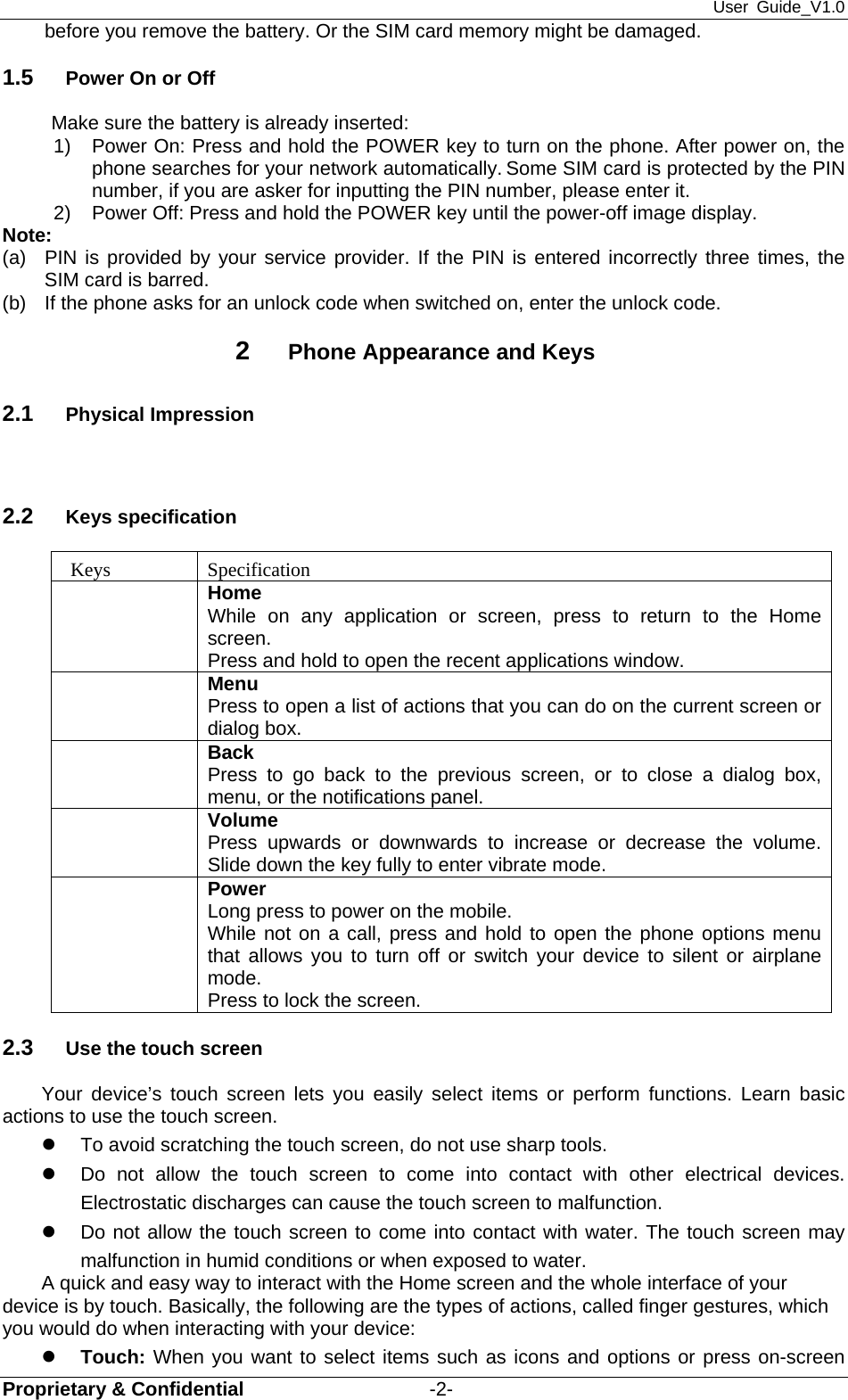 User Guide_V1.0 Proprietary &amp; Confidential                   -2- before you remove the battery. Or the SIM card memory might be damaged.   1.5  Power On or Off Make sure the battery is already inserted: 1) Power On: Press and hold the POWER key to turn on the phone. After power on, the phone searches for your network automatically. Some SIM card is protected by the PIN number, if you are asker for inputting the PIN number, please enter it.   2)  Power Off: Press and hold the POWER key until the power-off image display. Note: (a)  PIN is provided by your service provider. If the PIN is entered incorrectly three times, the SIM card is barred.   (b)  If the phone asks for an unlock code when switched on, enter the unlock code.   2  Phone Appearance and Keys 2.1  Physical Impression   2.2  Keys specification  Keys  Specification  Home While on any application or screen, press to return to the Home screen. Press and hold to open the recent applications window.  Menu Press to open a list of actions that you can do on the current screen or dialog box.  Back Press to go back to the previous screen, or to close a dialog box, menu, or the notifications panel.  Volume Press upwards or downwards to increase or decrease the volume. Slide down the key fully to enter vibrate mode.  Power Long press to power on the mobile. While not on a call, press and hold to open the phone options menu that allows you to turn off or switch your device to silent or airplane mode. Press to lock the screen. 2.3  Use the touch screen Your device’s touch screen lets you easily select items or perform functions. Learn basic actions to use the touch screen. z  To avoid scratching the touch screen, do not use sharp tools. z  Do not allow the touch screen to come into contact with other electrical devices. Electrostatic discharges can cause the touch screen to malfunction. z  Do not allow the touch screen to come into contact with water. The touch screen may malfunction in humid conditions or when exposed to water. A quick and easy way to interact with the Home screen and the whole interface of your device is by touch. Basically, the following are the types of actions, called finger gestures, which you would do when interacting with your device: z Touch: When you want to select items such as icons and options or press on-screen 