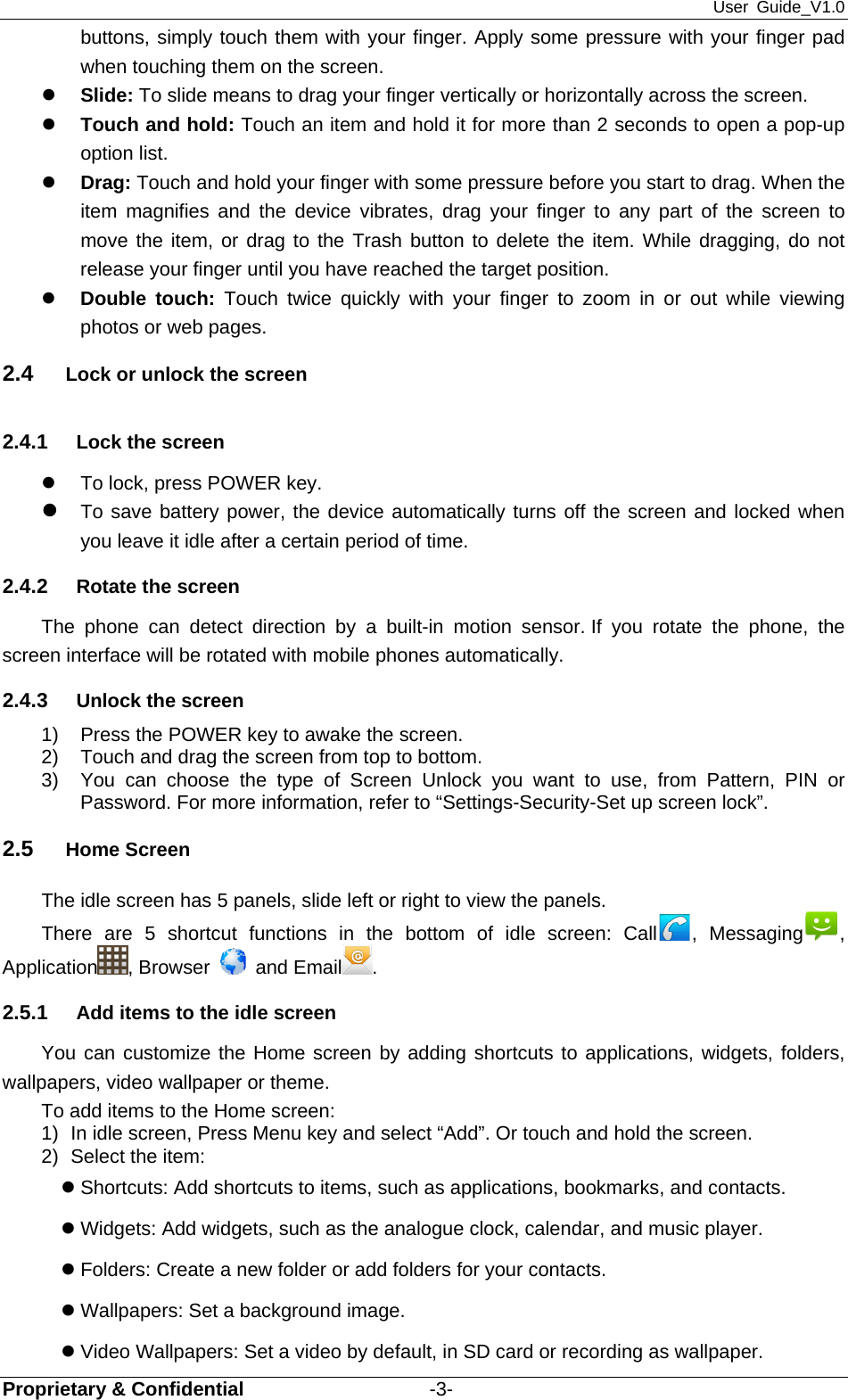 User Guide_V1.0 Proprietary &amp; Confidential                   -3- buttons, simply touch them with your finger. Apply some pressure with your finger pad when touching them on the screen. z Slide: To slide means to drag your finger vertically or horizontally across the screen.   z Touch and hold: Touch an item and hold it for more than 2 seconds to open a pop-up option list. z Drag: Touch and hold your finger with some pressure before you start to drag. When the item magnifies and the device vibrates, drag your finger to any part of the screen to move the item, or drag to the Trash button to delete the item. While dragging, do not release your finger until you have reached the target position. z Double touch: Touch twice quickly with your finger to zoom in or out while viewing photos or web pages. 2.4  Lock or unlock the screen 2.4.1  Lock the screen z  To lock, press POWER key.   z To save battery power, the device automatically turns off the screen and locked when you leave it idle after a certain period of time. 2.4.2  Rotate the screen The phone can detect direction by a built-in motion sensor. If you rotate the phone, the screen interface will be rotated with mobile phones automatically. 2.4.3  Unlock the screen 1)  Press the POWER key to awake the screen. 2)  Touch and drag the screen from top to bottom.   3)  You can choose the type of Screen Unlock you want to use, from Pattern, PIN or         Password. For more information, refer to “Settings-Security-Set up screen lock”. 2.5  Home Screen The idle screen has 5 panels, slide left or right to view the panels. There are 5 shortcut functions in the bottom of idle screen: Call , Messaging , Application , Browser   and Email . 2.5.1  Add items to the idle screen You can customize the Home screen by adding shortcuts to applications, widgets, folders, wallpapers, video wallpaper or theme.   To add items to the Home screen: 1)  In idle screen, Press Menu key and select “Add”. Or touch and hold the screen. 2)  Select the item: z Shortcuts: Add shortcuts to items, such as applications, bookmarks, and contacts. z Widgets: Add widgets, such as the analogue clock, calendar, and music player. z Folders: Create a new folder or add folders for your contacts. z Wallpapers: Set a background image. z Video Wallpapers: Set a video by default, in SD card or recording as wallpaper. 