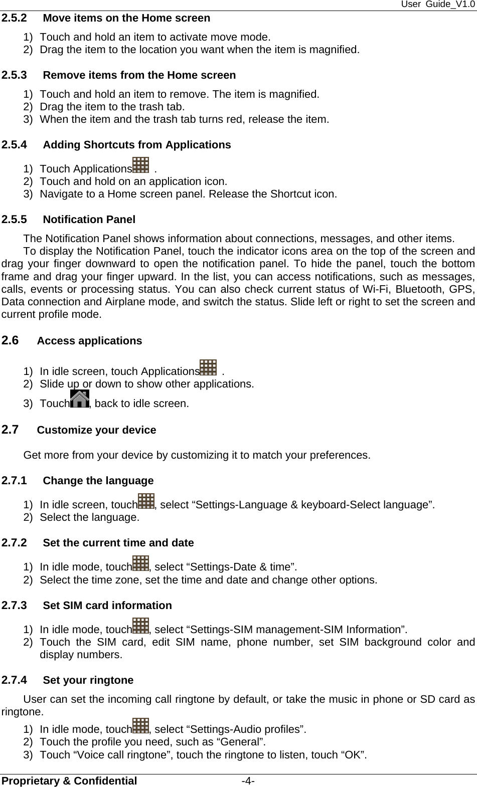 User Guide_V1.0 Proprietary &amp; Confidential                   -4- 2.5.2  Move items on the Home screen 1)  Touch and hold an item to activate move mode.   2)  Drag the item to the location you want when the item is magnified. 2.5.3  Remove items from the Home screen 1)  Touch and hold an item to remove. The item is magnified. 2)  Drag the item to the trash tab. 3)  When the item and the trash tab turns red, release the item. 2.5.4  Adding Shortcuts from Applications 1) Touch Applications  . 2)  Touch and hold on an application icon.   3)  Navigate to a Home screen panel. Release the Shortcut icon. 2.5.5  Notification Panel The Notification Panel shows information about connections, messages, and other items. To display the Notification Panel, touch the indicator icons area on the top of the screen and drag your finger downward to open the notification panel. To hide the panel, touch the bottom frame and drag your finger upward. In the list, you can access notifications, such as messages, calls, events or processing status. You can also check current status of Wi-Fi, Bluetooth, GPS, Data connection and Airplane mode, and switch the status. Slide left or right to set the screen and current profile mode. 2.6  Access applications 1)  In idle screen, touch Applications  . 2)  Slide up or down to show other applications. 3) Touch , back to idle screen. 2.7  Customize your device Get more from your device by customizing it to match your preferences. 2.7.1  Change the language 1)  In idle screen, touch , select “Settings-Language &amp; keyboard-Select language”. 2)  Select the language. 2.7.2  Set the current time and date 1)  In idle mode, touch , select “Settings-Date &amp; time”. 2)  Select the time zone, set the time and date and change other options. 2.7.3  Set SIM card information 1)  In idle mode, touch , select “Settings-SIM management-SIM Information”. 2) Touch the SIM card, edit SIM name, phone number, set SIM background color and display numbers. 2.7.4  Set your ringtone User can set the incoming call ringtone by default, or take the music in phone or SD card as ringtone. 1)  In idle mode, touch , select “Settings-Audio profiles”. 2)  Touch the profile you need, such as “General”. 3)  Touch “Voice call ringtone”, touch the ringtone to listen, touch “OK”. 