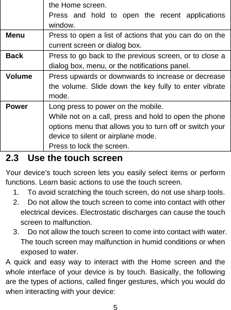  5  the Home screen. Press and hold to open the recent applications window. Menu  Press to open a list of actions that you can do on the current screen or dialog box. Back  Press to go back to the previous screen, or to close a dialog box, menu, or the notifications panel. Volume  Press upwards or downwards to increase or decrease the volume. Slide down the key fully to enter vibrate mode. Power  Long press to power on the mobile. While not on a call, press and hold to open the phone options menu that allows you to turn off or switch your device to silent or airplane mode. Press to lock the screen. 2.3  Use the touch screen Your device’s touch screen lets you easily select items or perform functions. Learn basic actions to use the touch screen. 1.  To avoid scratching the touch screen, do not use sharp tools. 2.  Do not allow the touch screen to come into contact with other electrical devices. Electrostatic discharges can cause the touch screen to malfunction. 3.  Do not allow the touch screen to come into contact with water. The touch screen may malfunction in humid conditions or when exposed to water. A quick and easy way to interact with the Home screen and the whole interface of your device is by touch. Basically, the following are the types of actions, called finger gestures, which you would do when interacting with your device: 