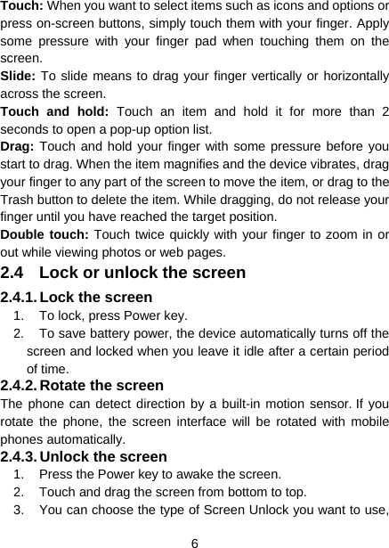  6  Touch: When you want to select items such as icons and options or press on-screen buttons, simply touch them with your finger. Apply some pressure with your finger pad when touching them on the screen. Slide: To slide means to drag your finger vertically or horizontally across the screen.   Touch and hold: Touch an item and hold it for more than 2 seconds to open a pop-up option list. Drag: Touch and hold your finger with some pressure before you start to drag. When the item magnifies and the device vibrates, drag your finger to any part of the screen to move the item, or drag to the Trash button to delete the item. While dragging, do not release your finger until you have reached the target position. Double touch: Touch twice quickly with your finger to zoom in or out while viewing photos or web pages. 2.4  Lock or unlock the screen 2.4.1. Lock  the  screen 1.  To lock, press Power key.   2.  To save battery power, the device automatically turns off the screen and locked when you leave it idle after a certain period of time. 2.4.2. Rotate the screen The phone can detect direction by a built-in motion sensor. If you rotate the phone, the screen interface will be rotated with mobile phones automatically. 2.4.3. Unlock the screen 1.  Press the Power key to awake the screen. 2.  Touch and drag the screen from bottom to top. 3.  You can choose the type of Screen Unlock you want to use, 