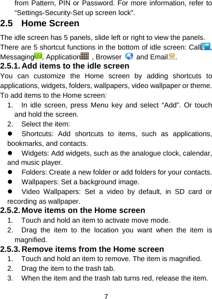  7  from Pattern, PIN or Password. For more information, refer to “Settings-Security-Set up screen lock”. 2.5 Home Screen The idle screen has 5 panels, slide left or right to view the panels. There are 5 shortcut functions in the bottom of idle screen: Call , Messaging , Application  , Browser   and Email . 2.5.1. Add items to the idle screen You can customize the Home screen by adding shortcuts to applications, widgets, folders, wallpapers, video wallpaper or theme.   To add items to the Home screen: 1.  In idle screen, press Menu key and select “Add”. Or touch and hold the screen. 2. Select the item:   Shortcuts: Add shortcuts to items, such as applications, bookmarks, and contacts.   Widgets: Add widgets, such as the analogue clock, calendar, and music player.   Folders: Create a new folder or add folders for your contacts.   Wallpapers: Set a background image.   Video Wallpapers: Set a video by default, in SD card or recording as wallpaper. 2.5.2. Move items on the Home screen 1.  Touch and hold an item to activate move mode.   2.  Drag the item to the location you want when the item is magnified. 2.5.3. Remove items from the Home screen 1.  Touch and hold an item to remove. The item is magnified. 2.  Drag the item to the trash tab. 3.  When the item and the trash tab turns red, release the item. 