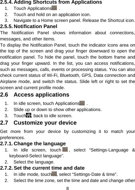  8  2.5.4. Adding Shortcuts from Applications 1. Touch Applications  . 2.  Touch and hold on an application icon. 3.  Navigate to a Home screen panel. Release the Shortcut icon. 2.5.5. Notification  Panel The Notification Panel shows information about connections, messages, and other items. To display the Notification Panel, touch the indicator icons area on the top of the screen and drag your finger downward to open the notification panel. To hide the panel, touch the bottom frame and drag your finger upward. In the list, you can access notifications, such as messages, calls, events or processing status. You can also check current status of Wi-Fi, Bluetooth, GPS, Data connection and Airplane mode, and switch the status. Slide left or right to set the screen and current profile mode. 2.6 Access applications 1.  In idle screen, touch Applications  . 2.  Slide up or down to show other applications. 3. Touch , back to idle screen. 2.7  Customize your device Get more from your device by customizing it to match your preferences. 2.7.1. Change the language 1.  In idle screen, touch , select “Settings-Language &amp; keyboard-Select language”. 2. Select the language. 2.7.2. Set the current time and date 1.  In idle mode, touch , select “Settings-Date &amp; time”. 2.  Select the time zone, set the time and date and change other 