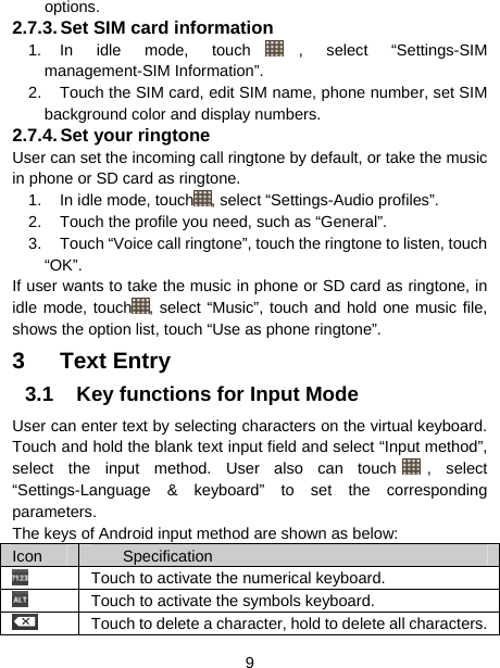  9  options. 2.7.3. Set SIM card information 1. In idle mode, touch , select “Settings-SIM management-SIM Information”. 2.  Touch the SIM card, edit SIM name, phone number, set SIM background color and display numbers. 2.7.4. Set  your  ringtone User can set the incoming call ringtone by default, or take the music in phone or SD card as ringtone. 1.  In idle mode, touch , select “Settings-Audio profiles”. 2.  Touch the profile you need, such as “General”. 3.  Touch “Voice call ringtone”, touch the ringtone to listen, touch “OK”. If user wants to take the music in phone or SD card as ringtone, in idle mode, touch , select “Music”, touch and hold one music file, shows the option list, touch “Use as phone ringtone”. 3 Text Entry 3.1  Key functions for Input Mode User can enter text by selecting characters on the virtual keyboard. Touch and hold the blank text input field and select “Input method”, select the input method. User also can touch , select “Settings-Language &amp; keyboard” to set the corresponding parameters. The keys of Android input method are shown as below: Icon  Specification   Touch to activate the numerical keyboard.  Touch to activate the symbols keyboard.   Touch to delete a character, hold to delete all characters.