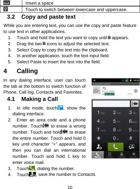  10  3.2  Copy and paste text While you are entering text, you can use the copy and paste feature to use text in other applications. 1.  Touch and hold the text you want to copy until appears. 2. Drag the two icons to adjust the selected text. 3.  Select Copy to copy the text into the clipboard. 4.  In another application, touch the text input field. 5.  Select Paste to insert the text into the field. 4 Calling In any dialing interface, user can touch the tab at the bottom to switch function of Phone, Call log, Contacts and Favorites. 4.1  Making a Call 1.  In idle mode, touch , show the dialing interface. 2.  Enter an area code and a phone number. Touch  to erase a wrong number. Touch and hold  to erase the entire number. Touch and hold 0 key until character “+” appears, and then you can dial an international number. Touch and hold 1 key to enter voice mail. 3. Touch , dialing the number. 4. Touch , save the number to Contacts.   Insert a space   Touch to switch between lowercase and uppercase. 