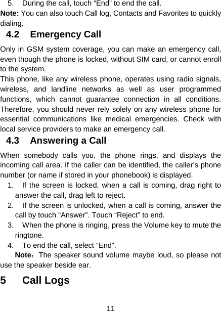  11  5.  During the call, touch “End” to end the call. Note: You can also touch Call log, Contacts and Favorites to quickly dialing. 4.2 Emergency Call Only in GSM system coverage, you can make an emergency call, even though the phone is locked, without SIM card, or cannot enroll to the system. This phone, like any wireless phone, operates using radio signals, wireless, and landline networks as well as user programmed functions, which cannot guarantee connection in all conditions. Therefore, you should never rely solely on any wireless phone for essential communications like medical emergencies. Check with local service providers to make an emergency call. 4.3  Answering a Call When somebody calls you, the phone rings, and displays the incoming call area. If the caller can be identified, the caller’s phone number (or name if stored in your phonebook) is displayed.   1.  If the screen is locked, when a call is coming, drag right to answer the call, drag left to reject.   2.  If the screen is unlocked, when a call is coming, answer the call by touch “Answer”. Touch “Reject” to end. 3.  When the phone is ringing, press the Volume key to mute the ringtone. 4.  To end the call, select “End”. Note：The speaker sound volume maybe loud, so please not use the speaker beside ear. 5 Call Logs 