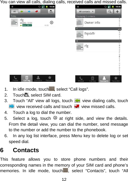  12  You can view all calls, dialing calls, received calls and missed calls. 1.  In idle mode, touch , select “Call logs”.   2. Touch , select SIM card. 3.  Touch “All” view all logs, touch    view dialing calls, touch   view received calls and touch   view missed calls. 4.  Touch a log to dial the number. 5.  Select a log, touch   at right side, and view the details. From the detail view, you can dial the number, send message to the number or add the number to the phonebook. 6.  In any log list interface, press Menu key to delete log or set speed dial. 6 Contacts This feature allows you to store phone numbers and their corresponding names in the memory of your SIM card and phone’s memories. In idle mode, touch , select “Contacts”, touch “All 