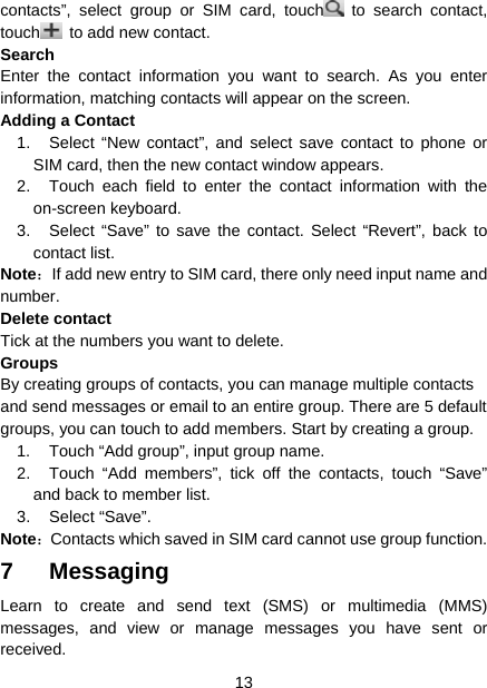  13  contacts”, select group or SIM card, touch  to search contact, touch   to add new contact.   Search Enter the contact information you want to search. As you enter information, matching contacts will appear on the screen. Adding a Contact   1.  Select “New contact”, and select save contact to phone or SIM card, then the new contact window appears.   2.  Touch each field to enter the contact information with the on-screen keyboard.   3.  Select “Save” to save the contact. Select “Revert”, back to contact list. Note：If add new entry to SIM card, there only need input name and number. Delete contact Tick at the numbers you want to delete. Groups By creating groups of contacts, you can manage multiple contacts and send messages or email to an entire group. There are 5 default groups, you can touch to add members. Start by creating a group. 1.  Touch “Add group”, input group name. 2.  Touch “Add members”, tick off the contacts, touch “Save” and back to member list. 3. Select “Save”. Note：Contacts which saved in SIM card cannot use group function. 7 Messaging Learn to create and send text (SMS) or multimedia (MMS) messages, and view or manage messages you have sent or received. 