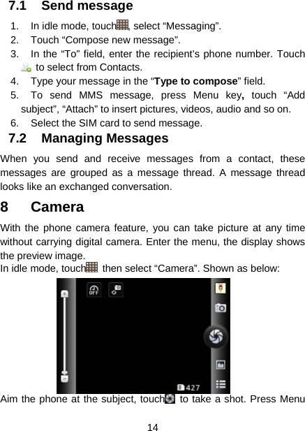  14  7.1 Send message 1.  In idle mode, touch , select “Messaging”. 2.  Touch “Compose new message”. 3.  In the “To” field, enter the recipient’s phone number. Touch   to select from Contacts. 4.  Type your message in the “Type to compose” field. 5.  To send MMS message, press Menu key, touch “Add subject”, “Attach” to insert pictures, videos, audio and so on. 6.  Select the SIM card to send message. 7.2 Managing Messages  When you send and receive messages from a contact, these messages are grouped as a message thread. A message thread looks like an exchanged conversation.   8 Camera With the phone camera feature, you can take picture at any time without carrying digital camera. Enter the menu, the display shows the preview image. In idle mode, touch   then select “Camera”. Shown as below: Aim the phone at the subject, touch  to take a shot. Press Menu 