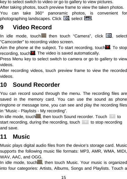  15  key to select switch to video or go to gallery to view pictures. After taking photos, touch preview frame to view the taken photos. You can take 360° panoramic photos, is convenient for photographing landscapes. Click  , select  .  9 Video Record In idle mode, touch  then touch “Camera”, click  , select “Camcorder” to recording video screen. Aim the phone at the subject. To start recording, touch . To stop recording, touch . The video is saved automatically. Press Menu key to select switch to camera or go to gallery to view videos. After recording videos, touch preview frame to view the recorded videos. 10 Sound Recorder You can record sound through the menu. The recording files are saved in the memory card. You can use the sound as phone ringtone or message tone, you can see and play the recording files in “Music - Playlists - My recording”. In idle mode, touch , then touch Sound recorder. Touch   to start recording, during the recording, touch    to stop recording and save.   11 Music Music plays digital audio files from the device’s storage card. Music supports the following music file formats: MP3, AMR, WMA, MIDI, WAV, AAC, and OGG. In idle mode, touch , then touch Music. Your music is organized into four categories: Artists, Albums, Songs and Playlists. Touch a 