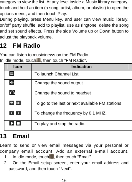  16  category to view the list. At any level inside a Music library category, touch and hold an item (a song, artist, album, or playlist) to open the options menu, and then touch Play.   During playing, press Menu key, and user can view music library, on/off party shuffle, add to playlist, use as ringtone, delete the song and set sound effects. Press the side Volume up or Down button to adjust the playback volume.   12 FM Radio  You can listen to music/news on the FM Radio.   In idle mode, touch , then touch “FM Radio”.   Icon   Indication     To launch Channel List    Change the sound output   Change the sound to headset       To go to the last or next available FM stations       To change the frequency by 0.1 MHZ.         To play and stop the radio.   13 Email Learn to send or view email messages via your personal or company email account. Add an external e-mail account. 1.  In idle mode, touch , then touch “Email”. 2.  On the Email setup screen, enter your email address and password, and then touch “Next”. 