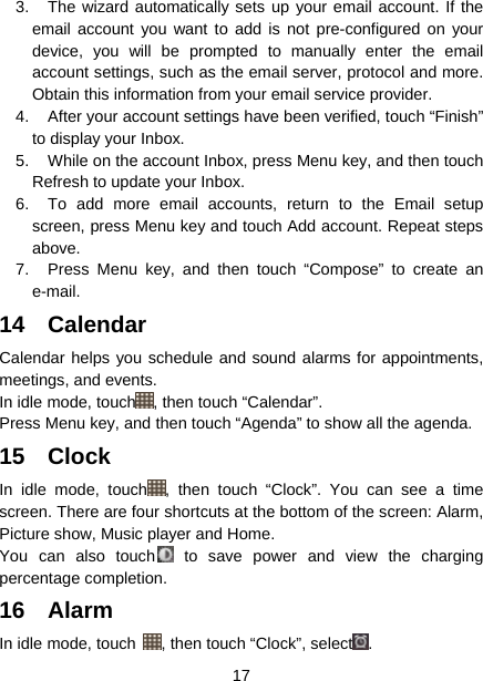  17  3.  The wizard automatically sets up your email account. If the email account you want to add is not pre-configured on your device, you will be prompted to manually enter the email account settings, such as the email server, protocol and more. Obtain this information from your email service provider. 4.  After your account settings have been verified, touch “Finish” to display your Inbox. 5.  While on the account Inbox, press Menu key, and then touch Refresh to update your Inbox. 6.  To add more email accounts, return to the Email setup screen, press Menu key and touch Add account. Repeat steps above. 7.  Press Menu key, and then touch “Compose” to create an e-mail. 14 Calendar  Calendar helps you schedule and sound alarms for appointments, meetings, and events.     In idle mode, touch , then touch “Calendar”. Press Menu key, and then touch “Agenda” to show all the agenda. 15 Clock In idle mode, touch , then touch “Clock”. You can see a time screen. There are four shortcuts at the bottom of the screen: Alarm, Picture show, Music player and Home. You can also touch  to save power and view the charging percentage completion. 16 Alarm  In idle mode, touch  , then touch “Clock”, select . 