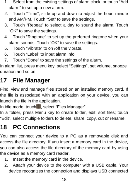  18  1.  Select from the existing settings of alarm clock, or touch “Add alarm” to set up a new alarm.   2.  Touch “Time”, slide up and down to adjust the hour, minute and AM/PM. Touch “Set” to save the settings.   3.  Touch “Repeat” to select a day to sound the alarm. Touch “OK” to save the settings.   4.  Touch “Ringtone” to set up the preferred ringtone when your alarm sounds. Touch “OK” to save the settings.   5.  Touch “Vibrate” to on /off the vibrate. 6.  Touch “Label” to input alarm info. 7.  Touch “Done” to save the settings of the alarm. In alarm list, press menu key, select “Settings”, set volume, snooze duration and so on. 17 File Manager Find, view and manage files stored on an installed memory card. If the file is associated with an application on your device, you can launch the file in the application. In idle mode, touch , select “Files Manager”. In a folder, press Menu key to create folder, edit, sort files; touch “Edit”, select multiple folders to delete, share, copy, cut or rename. 18 PC Connections You can connect your device to a PC as a removable disk and access the file directory. If you insert a memory card in the device, you can also access the file directory of the memory card by using the device as a memory card reader. 1.  Insert the memory card in the device. 2.  Attach your device to the computer with a USB cable. Your device recognizes the connection and displays USB connected 