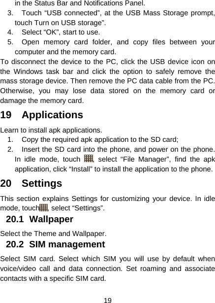  19  in the Status Bar and Notifications Panel. 3.  Touch “USB connected”, at the USB Mass Storage prompt, touch Turn on USB storage”. 4.  Select “OK”, start to use. 5.  Open memory card folder, and copy files between your computer and the memory card. To disconnect the device to the PC, click the USB device icon on the Windows task bar and click the option to safely remove the mass storage device. Then remove the PC data cable from the PC. Otherwise, you may lose data stored on the memory card or damage the memory card. 19 Applications Learn to install apk applications. 1.  Copy the required apk application to the SD card; 2.  Insert the SD card into the phone, and power on the phone. In idle mode, touch  , select “File Manager”, find the apk application, click “Install” to install the application to the phone.   20 Settings This section explains Settings for customizing your device. In idle mode, touch , select “Settings”. 20.1 Wallpaper Select the Theme and Wallpaper. 20.2 SIM management Select SIM card. Select which SIM you will use by default when voice/video call and data connection. Set roaming and associate contacts with a specific SIM card. 