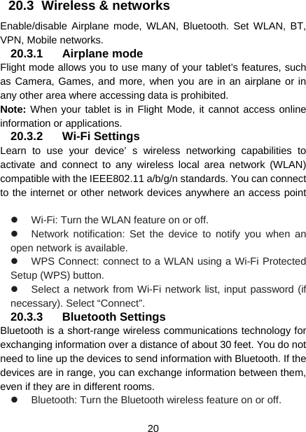  20  20.3  Wireless &amp; networks Enable/disable Airplane mode, WLAN, Bluetooth. Set WLAN, BT, VPN, Mobile networks.   20.3.1 Airplane mode Flight mode allows you to use many of your tablet’s features, such as Camera, Games, and more, when you are in an airplane or in any other area where accessing data is prohibited. Note: When your tablet is in Flight Mode, it cannot access online information or applications. 20.3.2 Wi-Fi Settings Learn to use your device’ s wireless networking capabilities to activate and connect to any wireless local area network (WLAN) compatible with the IEEE802.11 a/b/g/n standards. You can connect to the internet or other network devices anywhere an access point   Wi-Fi: Turn the WLAN feature on or off.   Network notification: Set the device to notify you when an open network is available.   WPS Connect: connect to a WLAN using a Wi-Fi Protected Setup (WPS) button.   Select a network from Wi-Fi network list, input password (if necessary). Select “Connect”. 20.3.3 Bluetooth Settings Bluetooth is a short-range wireless communications technology for exchanging information over a distance of about 30 feet. You do not need to line up the devices to send information with Bluetooth. If the devices are in range, you can exchange information between them, even if they are in different rooms.   Bluetooth: Turn the Bluetooth wireless feature on or off. 