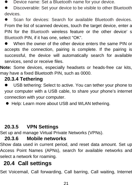  21    Device name: Set a Bluetooth name for your device.  Discoverable: Set your device to be visible to other Bluetooth devices.   Scan for devices: Search for available Bluetooth devices. From the list of scanned devices, touch the target device, enter a PIN for the Bluetooth wireless feature or the other device’ s Bluetooth PIN, if it has one, select “OK”.   When the owner of the other device enters the same PIN or accepts the connection, pairing is complete. If the pairing is successful, the device will automatically search for available services, send or receive files. Note:  Some devices, especially headsets or heads-free car kits, may have a fixed Bluetooth PIN, such as 0000. 20.3.4 Tethering    USB tethering: Select to active. You can tether your phone to your computer with a USB cable, to share your phone’s internet connection with your computer.     Help: Learn more about USB and WLAN tethering. 20.3.5 VPN Settings Set up and manage Virtual Private Networks (VPNs). 20.3.6 Mobile networks Show data used in current period, and reset data amount. Set up Access Point Names (APNs), search for available networks and select a network for roaming.   20.4 Call settings Set Voicemail, Call forwarding, Call barring, Call waiting, Internet 