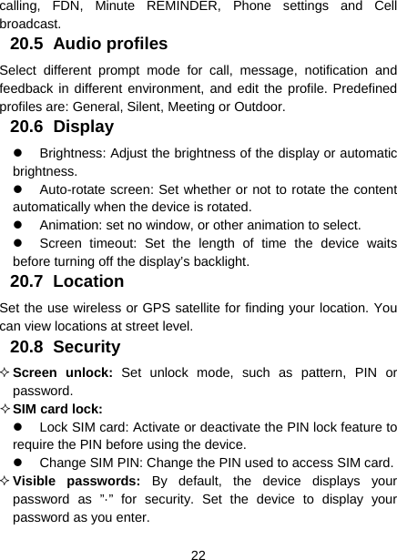  22  calling, FDN, Minute REMINDER, Phone settings and Cell broadcast. 20.5 Audio profiles Select different prompt mode for call, message, notification and feedback in different environment, and edit the profile. Predefined profiles are: General, Silent, Meeting or Outdoor. 20.6 Display   Brightness: Adjust the brightness of the display or automatic brightness.   Auto-rotate screen: Set whether or not to rotate the content automatically when the device is rotated.   Animation: set no window, or other animation to select.   Screen timeout: Set the length of time the device waits before turning off the display’s backlight. 20.7 Location Set the use wireless or GPS satellite for finding your location. You can view locations at street level. 20.8 Security  Screen unlock: Set unlock mode, such as pattern, PIN or password.  SIM card lock:   Lock SIM card: Activate or deactivate the PIN lock feature to require the PIN before using the device.   Change SIM PIN: Change the PIN used to access SIM card.  Visible passwords: By default, the device displays your password as ”·” for security. Set the device to display your password as you enter. 