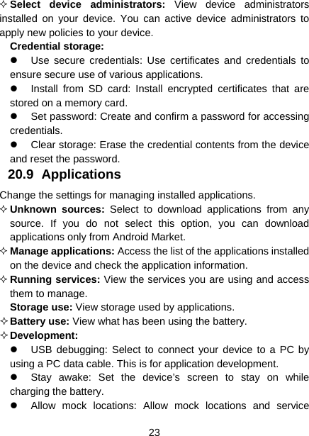  23   Select device administrators: View device administrators installed on your device. You can active device administrators to apply new policies to your device.  Credential storage:   Use secure credentials: Use certificates and credentials to ensure secure use of various applications.   Install from SD card: Install encrypted certificates that are stored on a memory card.   Set password: Create and confirm a password for accessing credentials.   Clear storage: Erase the credential contents from the device and reset the password. 20.9 Applications  Change the settings for managing installed applications.  Unknown sources: Select to download applications from any source. If you do not select this option, you can download applications only from Android Market.  Manage applications: Access the list of the applications installed on the device and check the application information.  Running services: View the services you are using and access them to manage.  Storage use: View storage used by applications.  Battery use: View what has been using the battery.  Development:    USB debugging: Select to connect your device to a PC by using a PC data cable. This is for application development.   Stay awake: Set the device’s screen to stay on while charging the battery.   Allow mock locations: Allow mock locations and service 