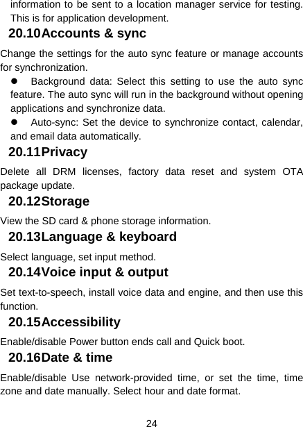  24  information to be sent to a location manager service for testing. This is for application development. 20.10 Accounts &amp; sync Change the settings for the auto sync feature or manage accounts for synchronization.   Background data: Select this setting to use the auto sync feature. The auto sync will run in the background without opening applications and synchronize data.   Auto-sync: Set the device to synchronize contact, calendar, and email data automatically. 20.11 Privacy Delete all DRM licenses, factory data reset and system OTA package update. 20.12 Storage View the SD card &amp; phone storage information. 20.13 Language &amp; keyboard Select language, set input method. 20.14 Voice input &amp; output Set text-to-speech, install voice data and engine, and then use this function. 20.15 Accessibility Enable/disable Power button ends call and Quick boot. 20.16 Date &amp; time Enable/disable Use network-provided time, or set the time, time zone and date manually. Select hour and date format. 