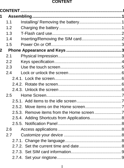  I  CONTENT CONTENT ....................................................................................... I 1 Assembling ............................................................................ 1 1.1  Installing/ Removing the battery .................................... 1 1.2 Charging the battery ..................................................... 1 1.3 T-Flash card use ........................................................... 2 1.4 Inserting/Removing the SIM card .................................. 2 1.5  Power On or Off ............................................................ 3 2 Phone Appearance and Keys ............................................... 3 2.1 Physical Impression ...................................................... 3 2.2 Keys specification ......................................................... 4 2.3 Use the touch screen .................................................... 5 2.4  Lock or unlock the screen ............................................. 6 2.4.1. Lock the screen ......................................................... 6 2.4.2. Rotate the screen ...................................................... 6 2.4.3. Unlock the screen ..................................................... 6 2.5 Home Screen ................................................................ 7 2.5.1.  Add items to the idle screen ...................................... 7 2.5.2.  Move items on the Home screen ............................... 7 2.5.3. Remove items from the Home screen ....................... 7 2.5.4. Adding Shortcuts from Applications ........................... 8 2.5.5. Notification Panel ...................................................... 8 2.6 Access applications ...................................................... 8 2.7 Customize your device ................................................. 8 2.7.1. Change the language ................................................ 8 2.7.2.  Set the current time and date .................................... 8 2.7.3. Set SIM card information ........................................... 9 2.7.4. Set your ringtone ....................................................... 9 