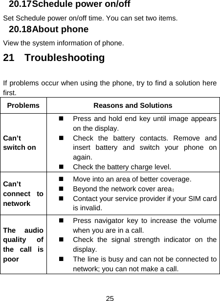  25  20.17 Schedule power on/off Set Schedule power on/off time. You can set two items. 20.18 About phone View the system information of phone. 21 Troubleshooting If problems occur when using the phone, try to find a solution here first. Problems  Reasons and Solutions Can’t switch on   Press and hold end key until image appears on the display.   Check the battery contacts. Remove and insert battery and switch your phone on again.   Check the battery charge level. Can’t connect to network   Move into an area of better coverage.   Beyond the network cover area；    Contact your service provider if your SIM card is invalid. The audio quality of the call is poor   Press navigator key to increase the volume when you are in a call.   Check the signal strength indicator on the display.   The line is busy and can not be connected to network; you can not make a call.   